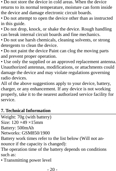 - 20 - • Do not store the device in cold areas. When the device returns to its normal temperature, moisture can form inside the device and damage electronic circuit boards. • Do not attempt to open the device other than as instructed in this guide. • Do not drop, knock, or shake the device. Rough handling can break internal circuit boards and fine mechanics. • Do not use harsh chemicals, cleaning solvents, or strong detergents to clean the device. • Do not paint the device Paint can clog the moving parts and prevent proper operation. • Use only the supplied or an approved replacement antenna. Unauthorized antennas, modifications, or attachments could damage the device and may violate regulations governing radio devices. All of the above suggestions apply to your device, battery, charger, or any enhancement. If any device is not working properly, take it to the nearest authorized service facility for service.  7. Technical Information Weight: 70g (with battery) Size: 120 ×49 ×15mm Battery: 500mAh Networks: GSM850/1900 Battery work times refer to the list below (Will not an-nounce if the capacity is changed): The operation time of the battery depends on conditions such as: • Transmitting power level 