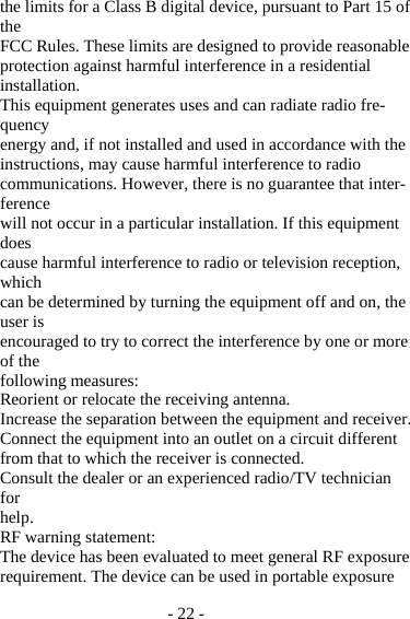 - 22 - the limits for a Class B digital device, pursuant to Part 15 of the FCC Rules. These limits are designed to provide reasonable protection against harmful interference in a residential installation. This equipment generates uses and can radiate radio fre-quency energy and, if not installed and used in accordance with the instructions, may cause harmful interference to radio communications. However, there is no guarantee that inter-ference will not occur in a particular installation. If this equipment does cause harmful interference to radio or television reception, which can be determined by turning the equipment off and on, the user is encouraged to try to correct the interference by one or more of the following measures: Reorient or relocate the receiving antenna. Increase the separation between the equipment and receiver. Connect the equipment into an outlet on a circuit different from that to which the receiver is connected. Consult the dealer or an experienced radio/TV technician for help. RF warning statement: The device has been evaluated to meet general RF exposure requirement. The device can be used in portable exposure 