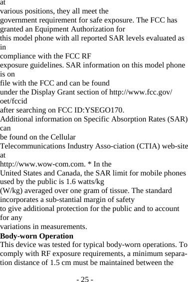 - 25 - at various positions, they all meet the government requirement for safe exposure. The FCC has granted an Equipment Authorization for this model phone with all reported SAR levels evaluated as in compliance with the FCC RF exposure guidelines. SAR information on this model phone is on file with the FCC and can be found under the Display Grant section of http://www.fcc.gov/ oet/fccid after searching on FCC ID:YSEGO170. Additional information on Specific Absorption Rates (SAR) can be found on the Cellular Telecommunications Industry Asso-ciation (CTIA) web-site at http://www.wow-com.com. * In the United States and Canada, the SAR limit for mobile phones used by the public is 1.6 watts/kg (W/kg) averaged over one gram of tissue. The standard incorporates a sub-stantial margin of safety to give additional protection for the public and to account for any variations in measurements. Body-worn Operation This device was tested for typical body-worn operations. To comply with RF exposure requirements, a minimum separa-tion distance of 1.5 cm must be maintained between the 