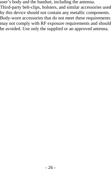- 26 - user’s body and the handset, including the antenna. Third-party belt-clips, holsters, and similar accessories used by this device should not contain any metallic components. Body-worn accessories that do not meet these requirements may not comply with RF exposure requirements and should be avoided. Use only the supplied or an approved antenna. 
