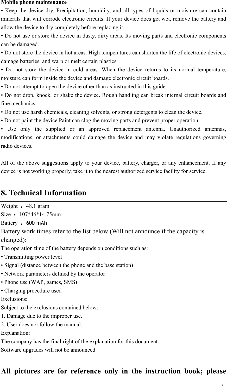  - 7 -Mobile phone maintenance • Keep the device dry. Precipitation, humidity, and all types of liquids or moisture can contain minerals that will corrode electronic circuits. If your device does get wet, remove the battery and allow the device to dry completely before replacing it. • Do not use or store the device in dusty, dirty areas. Its moving parts and electronic components can be damaged. • Do not store the device in hot areas. High temperatures can shorten the life of electronic devices, damage batteries, and warp or melt certain plastics. • Do not store the device in cold areas. When the device returns to its normal temperature, moisture can form inside the device and damage electronic circuit boards. • Do not attempt to open the device other than as instructed in this guide. • Do not drop, knock, or shake the device. Rough handling can break internal circuit boards and fine mechanics. • Do not use harsh chemicals, cleaning solvents, or strong detergents to clean the device. • Do not paint the device Paint can clog the moving parts and prevent proper operation. • Use only the supplied or an approved replacement antenna. Unauthorized antennas, modifications, or attachments could damage the device and may violate regulations governing radio devices.  All of the above suggestions apply to your device, battery, charger, or any enhancement. If any device is not working properly, take it to the nearest authorized service facility for service.  8. Technical Information Weight  ：48.1 gram Size  ：107*46*14.75mm  Battery  ：600 mAh Battery work times refer to the list below (Will not announce if the capacity is changed): The operation time of the battery depends on conditions such as: • Transmitting power level • Signal (distance between the phone and the base station) • Network parameters defined by the operator • Phone use (WAP, games, SMS) • Charging procedure used Exclusions: Subject to the exclusions contained below: 1. Damage due to the improper use. 2. User does not follow the manual. Explanation: The company has the final right of the explanation for this document. Software upgrades will not be announced.  All pictures are for reference only in the instruction book; please 