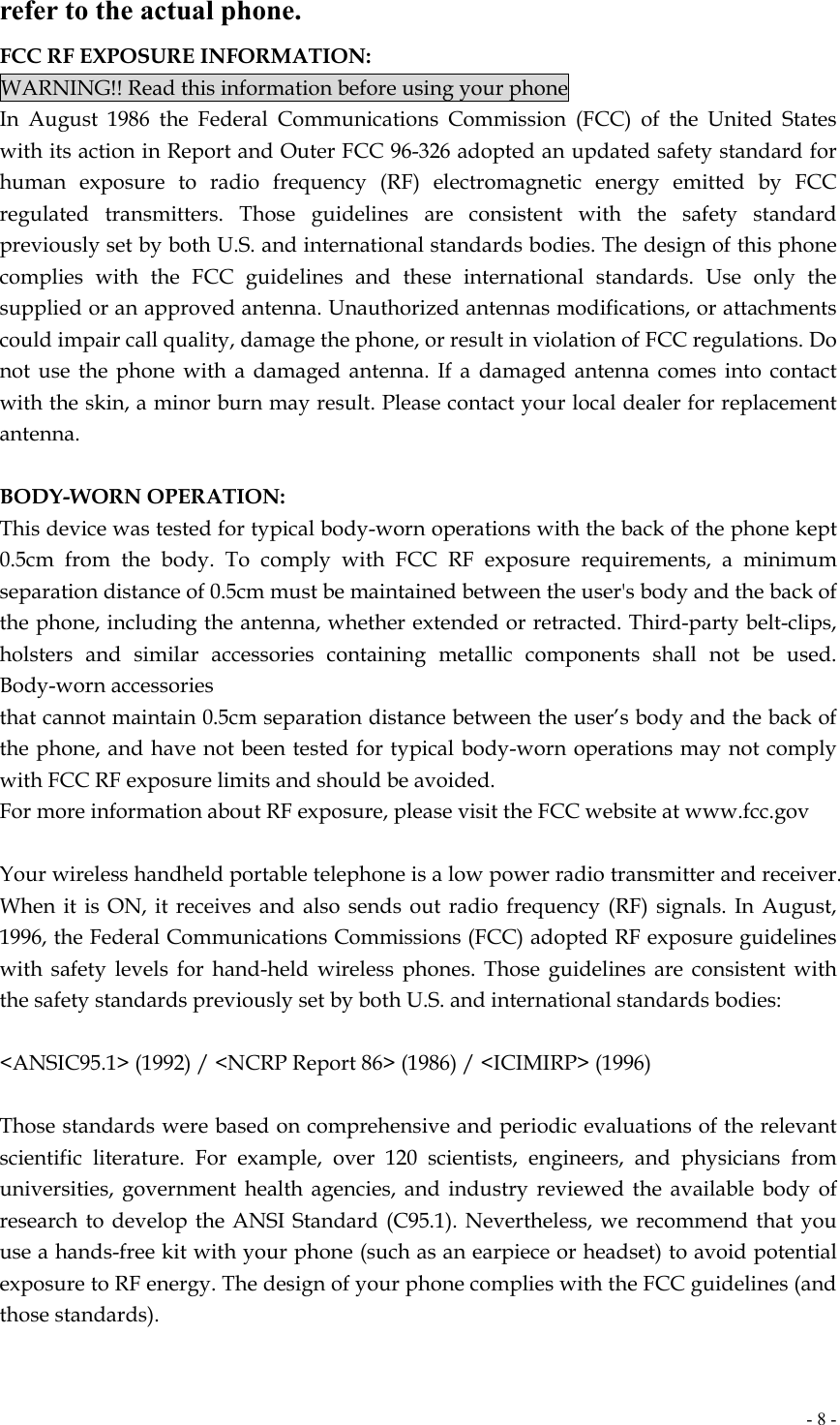  - 8 -refer to the actual phone. FCC RF EXPOSURE INFORMATION: WARNING!! Read this information before using your phone In August 1986 the Federal Communications Commission (FCC) of the United States with its action in Report and Outer FCC 96-326 adopted an updated safety standard for human exposure to radio frequency (RF) electromagnetic energy emitted by FCC regulated transmitters. Those guidelines are consistent with the safety standard previously set by both U.S. and international standards bodies. The design of this phone complies with the FCC guidelines and these international standards. Use only the supplied or an approved antenna. Unauthorized antennas modifications, or attachments could impair call quality, damage the phone, or result in violation of FCC regulations. Do not use the phone with a damaged antenna. If a damaged antenna comes into contact with the skin, a minor burn may result. Please contact your local dealer for replacement antenna.  BODY-WORN OPERATION: This device was tested for typical body-worn operations with the back of the phone kept 0.5cm from the body. To comply with FCC RF exposure requirements, a minimum separation distance of 0.5cm must be maintained between the user&apos;s body and the back of the phone, including the antenna, whether extended or retracted. Third-party belt-clips, holsters and similar accessories containing metallic components shall not be used. Body-worn accessories that cannot maintain 0.5cm separation distance between the user’s body and the back of the phone, and have not been tested for typical body-worn operations may not comply with FCC RF exposure limits and should be avoided. For more information about RF exposure, please visit the FCC website at www.fcc.gov  Your wireless handheld portable telephone is a low power radio transmitter and receiver. When it is ON, it receives and also sends out radio frequency (RF) signals. In August, 1996, the Federal Communications Commissions (FCC) adopted RF exposure guidelines with safety levels for hand-held wireless phones. Those guidelines are consistent with the safety standards previously set by both U.S. and international standards bodies:  &lt;ANSIC95.1&gt; (1992) / &lt;NCRP Report 86&gt; (1986) / &lt;ICIMIRP&gt; (1996)  Those standards were based on comprehensive and periodic evaluations of the relevant scientific literature. For example, over 120 scientists, engineers, and physicians from universities, government health agencies, and industry reviewed the available body of research to develop the ANSI Standard (C95.1). Nevertheless, we recommend that you use a hands-free kit with your phone (such as an earpiece or headset) to avoid potential exposure to RF energy. The design of your phone complies with the FCC guidelines (and those standards).  