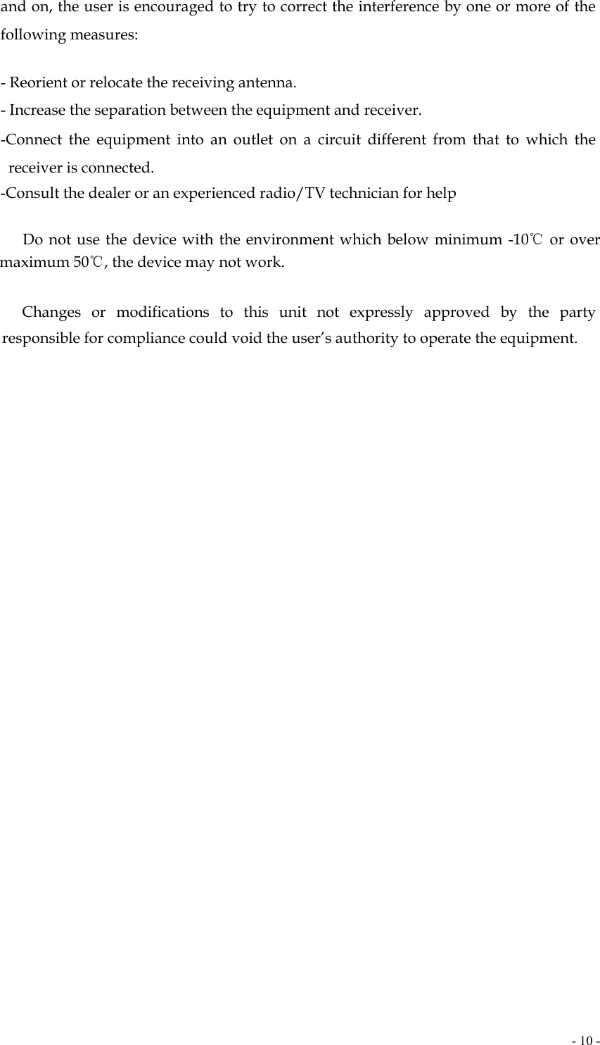  - 10 -and on, the user is encouraged to try to correct the interference by one or more of the following measures:   - Reorient or relocate the receiving antenna. - Increase the separation between the equipment and receiver. -Connect the equipment into an outlet on a circuit different from that to which the receiver is connected. -Consult the dealer or an experienced radio/TV technician for help       Do not use the device with the environment which below minimum -10℃ or over maximum 50℃, the device may not work.        Changes  or  modifications  to  this unit not expressly approved by the party responsible for compliance could void the user’s authority to operate the equipment.     