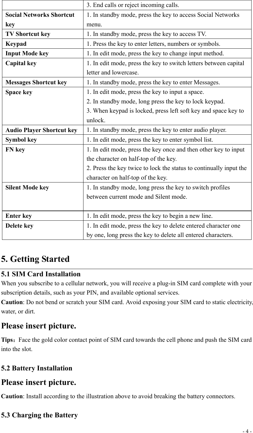  - 4 -3. End calls or reject incoming calls. Social Networks Shortcut key 1. In standby mode, press the key to access Social Networks menu. TV Shortcut key  1. In standby mode, press the key to access TV. Keypad  1. Press the key to enter letters, numbers or symbols. Input Mode key  1. In edit mode, press the key to change input method. Capital key  1. In edit mode, press the key to switch letters between capital letter and lowercase. Messages Shortcut key  1. In standby mode, press the key to enter Messages. Space key  1. In edit mode, press the key to input a space. 2. In standby mode, long press the key to lock keypad. 3. When keypad is locked, press left soft key and space key to unlock. Audio Player Shortcut key  1. In standby mode, press the key to enter audio player. Symbol key  1. In edit mode, press the key to enter symbol list. FN key  1. In edit mode, press the key once and then other key to input the character on half-top of the key. 2. Press the key twice to lock the status to continually input the character on half-top of the key. Silent Mode key  1. In standby mode, long press the key to switch profiles between current mode and Silent mode.  Enter key  1. In edit mode, press the key to begin a new line. Delete key  1. In edit mode, press the key to delete entered character one by one, long press the key to delete all entered characters.  5. Getting Started 5.1 SIM Card Installation When you subscribe to a cellular network, you will receive a plug-in SIM card complete with your subscription details, such as your PIN, and available optional services. Caution: Do not bend or scratch your SIM card. Avoid exposing your SIM card to static electricity, water, or dirt. Please insert picture. Tips：Face the gold color contact point of SIM card towards the cell phone and push the SIM card into the slot.  5.2 Battery Installation Please insert picture.  Caution: Install according to the illustration above to avoid breaking the battery connectors.  5.3 Charging the Battery 