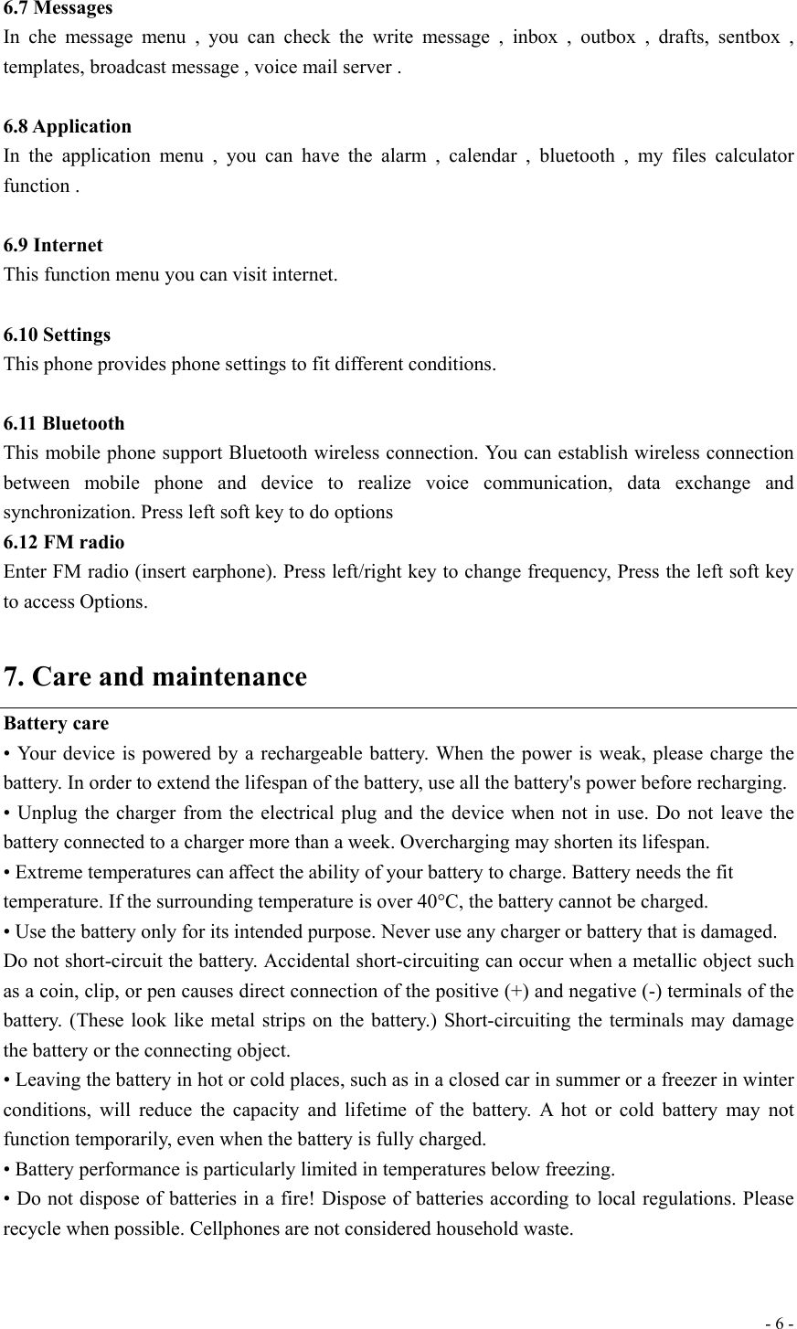  - 6 - 6.7 Messages In che message menu , you can check the write message , inbox , outbox , drafts, sentbox , templates, broadcast message , voice mail server .    6.8 Application   In the application menu , you can have the alarm , calendar , bluetooth , my files calculator function .  6.9 Internet This function menu you can visit internet.  6.10 Settings This phone provides phone settings to fit different conditions.  6.11 Bluetooth This mobile phone support Bluetooth wireless connection. You can establish wireless connection between mobile phone and device to realize voice communication, data exchange and synchronization. Press left soft key to do options 6.12 FM radio Enter FM radio (insert earphone). Press left/right key to change frequency, Press the left soft key to access Options.  7. Care and maintenance Battery care • Your device is powered by a rechargeable battery. When the power is weak, please charge the battery. In order to extend the lifespan of the battery, use all the battery&apos;s power before recharging. • Unplug the charger from the electrical plug and the device when not in use. Do not leave the battery connected to a charger more than a week. Overcharging may shorten its lifespan. • Extreme temperatures can affect the ability of your battery to charge. Battery needs the fit temperature. If the surrounding temperature is over 40°C, the battery cannot be charged. • Use the battery only for its intended purpose. Never use any charger or battery that is damaged. Do not short-circuit the battery. Accidental short-circuiting can occur when a metallic object such as a coin, clip, or pen causes direct connection of the positive (+) and negative (-) terminals of the battery. (These look like metal strips on the battery.) Short-circuiting the terminals may damage the battery or the connecting object. • Leaving the battery in hot or cold places, such as in a closed car in summer or a freezer in winter conditions, will reduce the capacity and lifetime of the battery. A hot or cold battery may not function temporarily, even when the battery is fully charged. • Battery performance is particularly limited in temperatures below freezing. • Do not dispose of batteries in a fire! Dispose of batteries according to local regulations. Please recycle when possible. Cellphones are not considered household waste.  