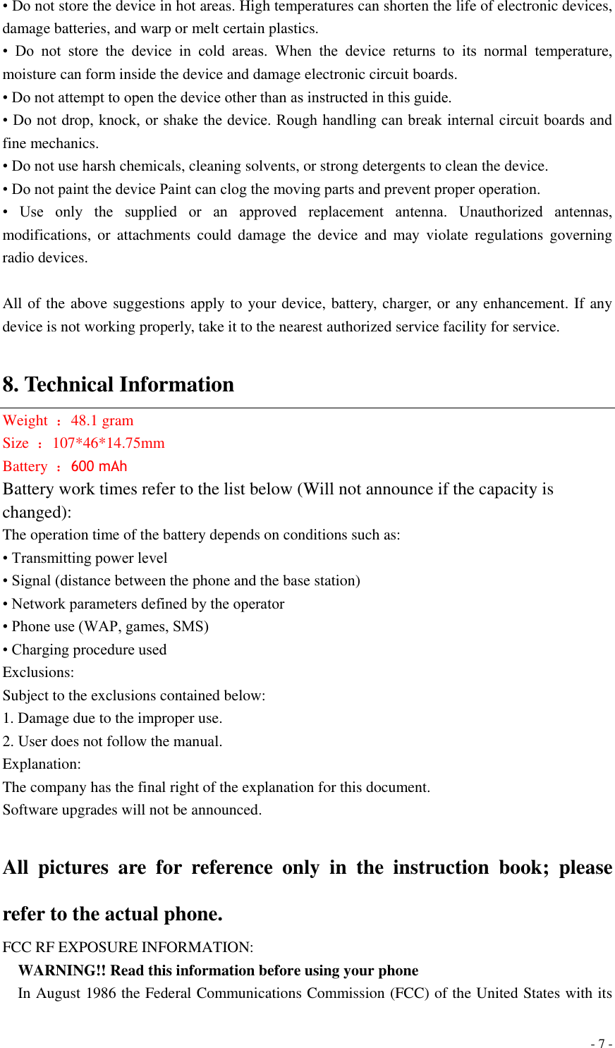  - 7 - • Do not store the device in hot areas. High temperatures can shorten the life of electronic devices, damage batteries, and warp or melt certain plastics. •  Do  not  store  the  device  in  cold  areas.  When  the  device  returns  to  its  normal  temperature, moisture can form inside the device and damage electronic circuit boards. • Do not attempt to open the device other than as instructed in this guide. • Do not drop, knock, or shake the device. Rough handling can break internal circuit boards and fine mechanics. • Do not use harsh chemicals, cleaning solvents, or strong detergents to clean the device. • Do not paint the device Paint can clog the moving parts and prevent proper operation. •  Use  only  the  supplied  or  an  approved  replacement  antenna.  Unauthorized  antennas, modifications,  or  attachments  could  damage  the  device  and  may  violate  regulations  governing radio devices.  All of the above suggestions apply to your device, battery, charger, or any enhancement. If any device is not working properly, take it to the nearest authorized service facility for service.  8. Technical Information Weight  ：48.1 gram Size  ：107*46*14.75mm   Battery  ：600 mAh Battery work times refer to the list below (Will not announce if the capacity is changed): The operation time of the battery depends on conditions such as: • Transmitting power level • Signal (distance between the phone and the base station) • Network parameters defined by the operator • Phone use (WAP, games, SMS) • Charging procedure used Exclusions: Subject to the exclusions contained below: 1. Damage due to the improper use. 2. User does not follow the manual. Explanation: The company has the final right of the explanation for this document. Software upgrades will not be announced.  All  pictures  are  for  reference  only  in  the  instruction  book;  please refer to the actual phone. FCC RF EXPOSURE INFORMATION:   WARNING!! Read this information before using your phone   In August 1986 the Federal Communications Commission (FCC) of the United States with its 