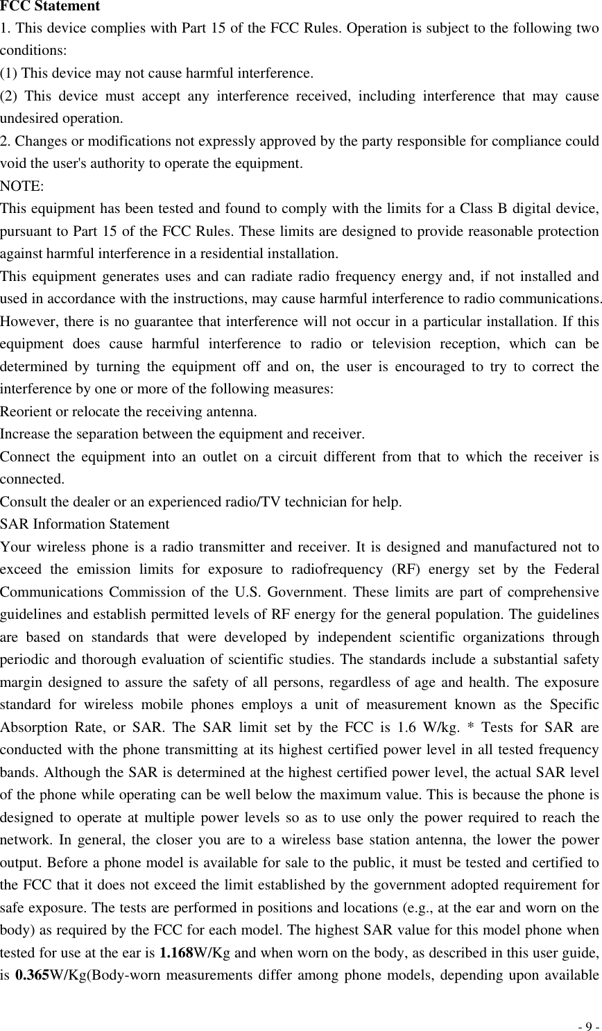  - 9 - FCC Statement 1. This device complies with Part 15 of the FCC Rules. Operation is subject to the following two conditions: (1) This device may not cause harmful interference. (2)  This  device  must  accept  any  interference  received,  including  interference  that  may  cause undesired operation. 2. Changes or modifications not expressly approved by the party responsible for compliance could void the user&apos;s authority to operate the equipment. NOTE:   This equipment has been tested and found to comply with the limits for a Class B digital device, pursuant to Part 15 of the FCC Rules. These limits are designed to provide reasonable protection against harmful interference in a residential installation. This equipment generates uses and can radiate radio frequency energy and,  if not installed and used in accordance with the instructions, may cause harmful interference to radio communications. However, there is no guarantee that interference will not occur in a particular installation. If this equipment  does  cause  harmful  interference  to  radio  or  television  reception,  which  can  be determined  by  turning  the  equipment  off  and  on,  the  user  is  encouraged  to  try  to  correct  the interference by one or more of the following measures: Reorient or relocate the receiving antenna. Increase the separation between the equipment and receiver. Connect  the  equipment  into  an  outlet  on  a  circuit  different  from  that  to  which  the  receiver  is connected.   Consult the dealer or an experienced radio/TV technician for help. SAR Information Statement Your wireless phone is a radio transmitter and receiver. It is designed and manufactured not to exceed  the  emission  limits  for  exposure  to  radiofrequency  (RF)  energy  set  by  the  Federal Communications Commission of the U.S. Government. These limits are part of comprehensive guidelines and establish permitted levels of RF energy for the general population. The guidelines are  based  on  standards  that  were  developed  by  independent  scientific  organizations  through periodic and thorough evaluation of scientific studies. The standards include a substantial safety margin designed to assure the safety of all persons, regardless of age and health. The exposure standard  for  wireless  mobile  phones  employs  a  unit  of  measurement  known  as  the  Specific Absorption  Rate,  or  SAR.  The  SAR  limit  set  by  the  FCC  is  1.6  W/kg.  *  Tests  for  SAR  are conducted with the phone transmitting at its highest certified power level in all tested frequency bands. Although the SAR is determined at the highest certified power level, the actual SAR level of the phone while operating can be well below the maximum value. This is because the phone is designed to operate at multiple power levels so  as  to  use only the power required to reach the network. In general, the closer you are to a wireless base  station antenna, the lower the power output. Before a phone model is available for sale to the public, it must be tested and certified to the FCC that it does not exceed the limit established by the government adopted requirement for safe exposure. The tests are performed in positions and locations (e.g., at the ear and worn on the body) as required by the FCC for each model. The highest SAR value for this model phone when tested for use at the ear is 1.168W/Kg and when worn on the body, as described in this user guide, is 0.365W/Kg(Body-worn measurements differ among phone models, depending upon available 