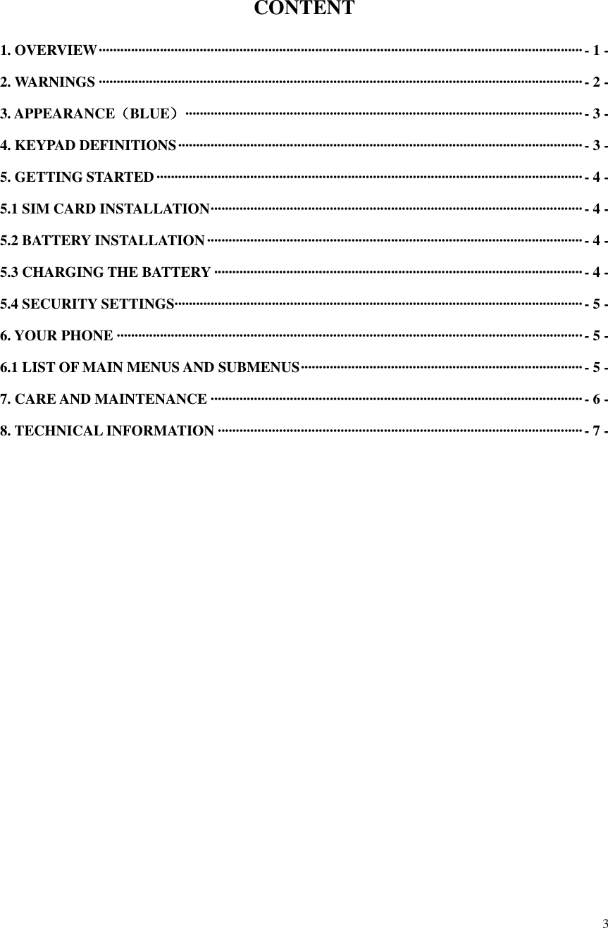  3   CONTENT 1. OVERVIEW ······································································································································ - 1 - 2. WARNINGS ······································································································································ - 2 - 3. APPEARANCE（BLUE） ·············································································································· - 3 - 4. KEYPAD DEFINITIONS ················································································································ - 3 - 5. GETTING STARTED ······················································································································ - 4 - 5.1 SIM CARD INSTALLATION ······································································································· - 4 - 5.2 BATTERY INSTALLATION ········································································································ - 4 - 5.3 CHARGING THE BATTERY ······································································································ - 4 - 5.4 SECURITY SETTINGS················································································································· - 5 - 6. YOUR PHONE ································································································································· - 5 - 6.1 LIST OF MAIN MENUS AND SUBMENUS ·············································································· - 5 - 7. CARE AND MAINTENANCE ······································································································· - 6 - 8. TECHNICAL INFORMATION ····································································································· - 7 - 