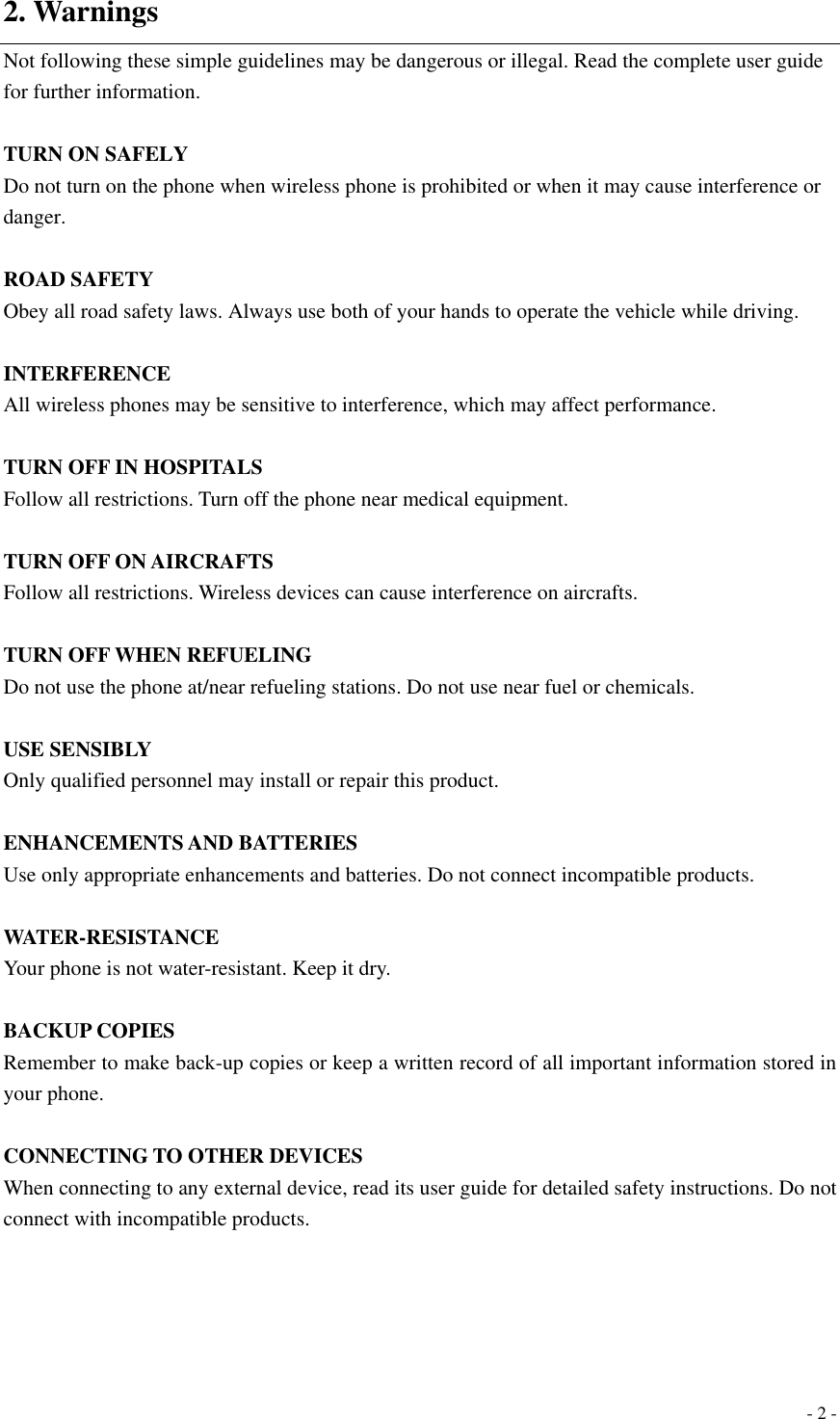  - 2 - 2. Warnings Not following these simple guidelines may be dangerous or illegal. Read the complete user guide for further information.  TURN ON SAFELY Do not turn on the phone when wireless phone is prohibited or when it may cause interference or danger.  ROAD SAFETY Obey all road safety laws. Always use both of your hands to operate the vehicle while driving.    INTERFERENCE All wireless phones may be sensitive to interference, which may affect performance.  TURN OFF IN HOSPITALS Follow all restrictions. Turn off the phone near medical equipment.  TURN OFF ON AIRCRAFTS Follow all restrictions. Wireless devices can cause interference on aircrafts.  TURN OFF WHEN REFUELING Do not use the phone at/near refueling stations. Do not use near fuel or chemicals.  USE SENSIBLY Only qualified personnel may install or repair this product.  ENHANCEMENTS AND BATTERIES Use only appropriate enhancements and batteries. Do not connect incompatible products.  WATER-RESISTANCE Your phone is not water-resistant. Keep it dry.  BACKUP COPIES Remember to make back-up copies or keep a written record of all important information stored in your phone.  CONNECTING TO OTHER DEVICES When connecting to any external device, read its user guide for detailed safety instructions. Do not connect with incompatible products.    