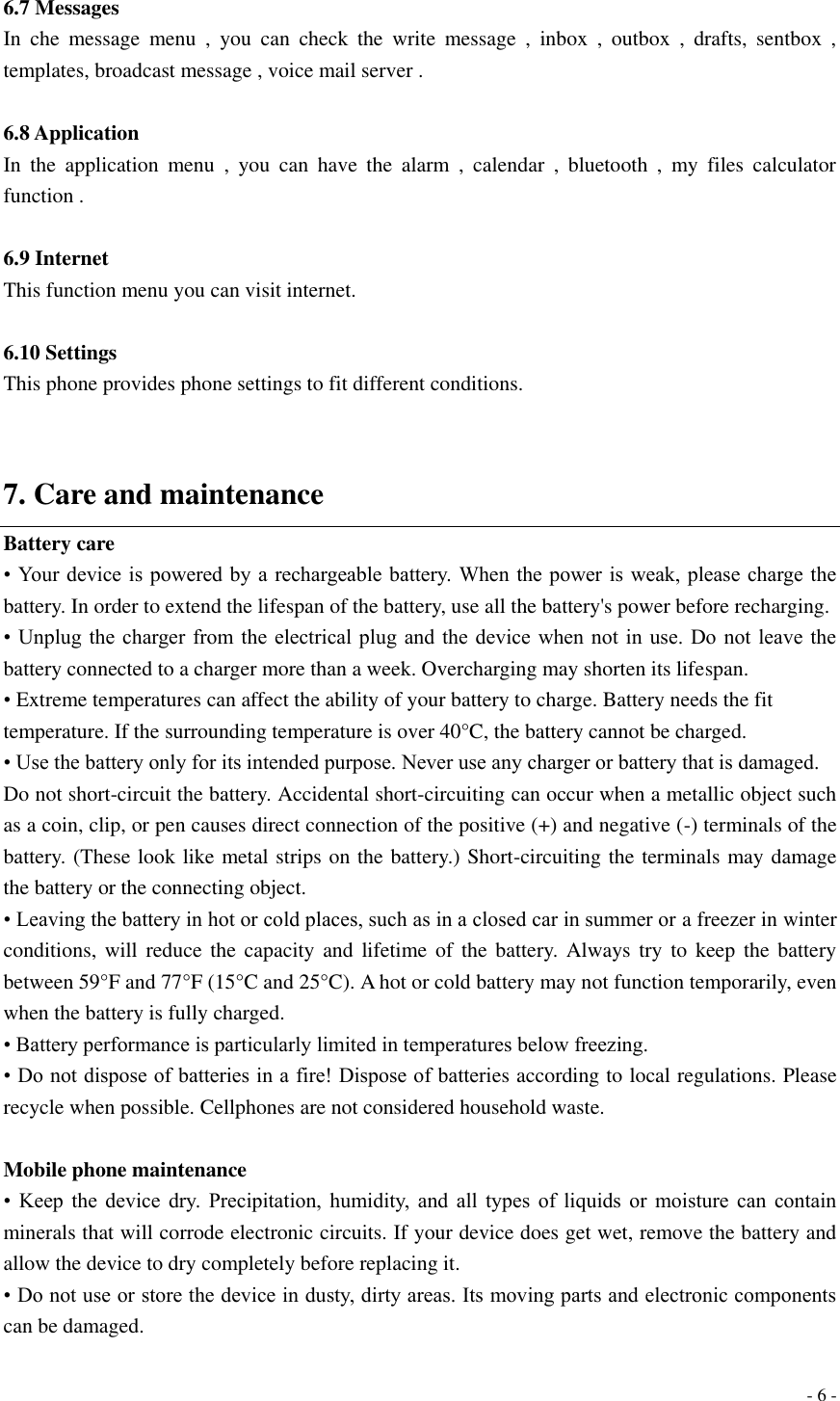  - 6 -  6.7 Messages In  che  message  menu  ,  you  can  check  the  write  message  ,  inbox  ,  outbox  ,  drafts,  sentbox  , templates, broadcast message , voice mail server .    6.8 Application   In  the  application  menu  ,  you  can  have  the  alarm  ,  calendar  ,  bluetooth  ,  my  files  calculator function .  6.9 Internet This function menu you can visit internet.  6.10 Settings This phone provides phone settings to fit different conditions.   7. Care and maintenance Battery care • Your device is powered by a rechargeable battery. When the power is weak, please charge the battery. In order to extend the lifespan of the battery, use all the battery&apos;s power before recharging. • Unplug  the charger from the  electrical plug and  the device  when not in  use. Do not  leave the battery connected to a charger more than a week. Overcharging may shorten its lifespan. • Extreme temperatures can affect the ability of your battery to charge. Battery needs the fit temperature. If the surrounding temperature is over 40°C, the battery cannot be charged. • Use the battery only for its intended purpose. Never use any charger or battery that is damaged. Do not short-circuit the battery. Accidental short-circuiting can occur when a metallic object such as a coin, clip, or pen causes direct connection of the positive (+) and negative (-) terminals of the battery. (These look like metal strips on the battery.) Short-circuiting the terminals may damage the battery or the connecting object. • Leaving the battery in hot or cold places, such as in a closed car in summer or a freezer in winter conditions, will  reduce  the  capacity and lifetime  of  the battery. Always try  to  keep the  battery between 59°F and 77°F (15°C and 25°C). A hot or cold battery may not function temporarily, even when the battery is fully charged. • Battery performance is particularly limited in temperatures below freezing. • Do not dispose of batteries in a fire! Dispose of batteries according to local regulations. Please recycle when possible. Cellphones are not considered household waste.  Mobile phone maintenance •  Keep  the  device  dry.  Precipitation,  humidity,  and  all  types  of  liquids  or  moisture  can  contain minerals that will corrode electronic circuits. If your device does get wet, remove the battery and allow the device to dry completely before replacing it. • Do not use or store the device in dusty, dirty areas. Its moving parts and electronic components can be damaged. 