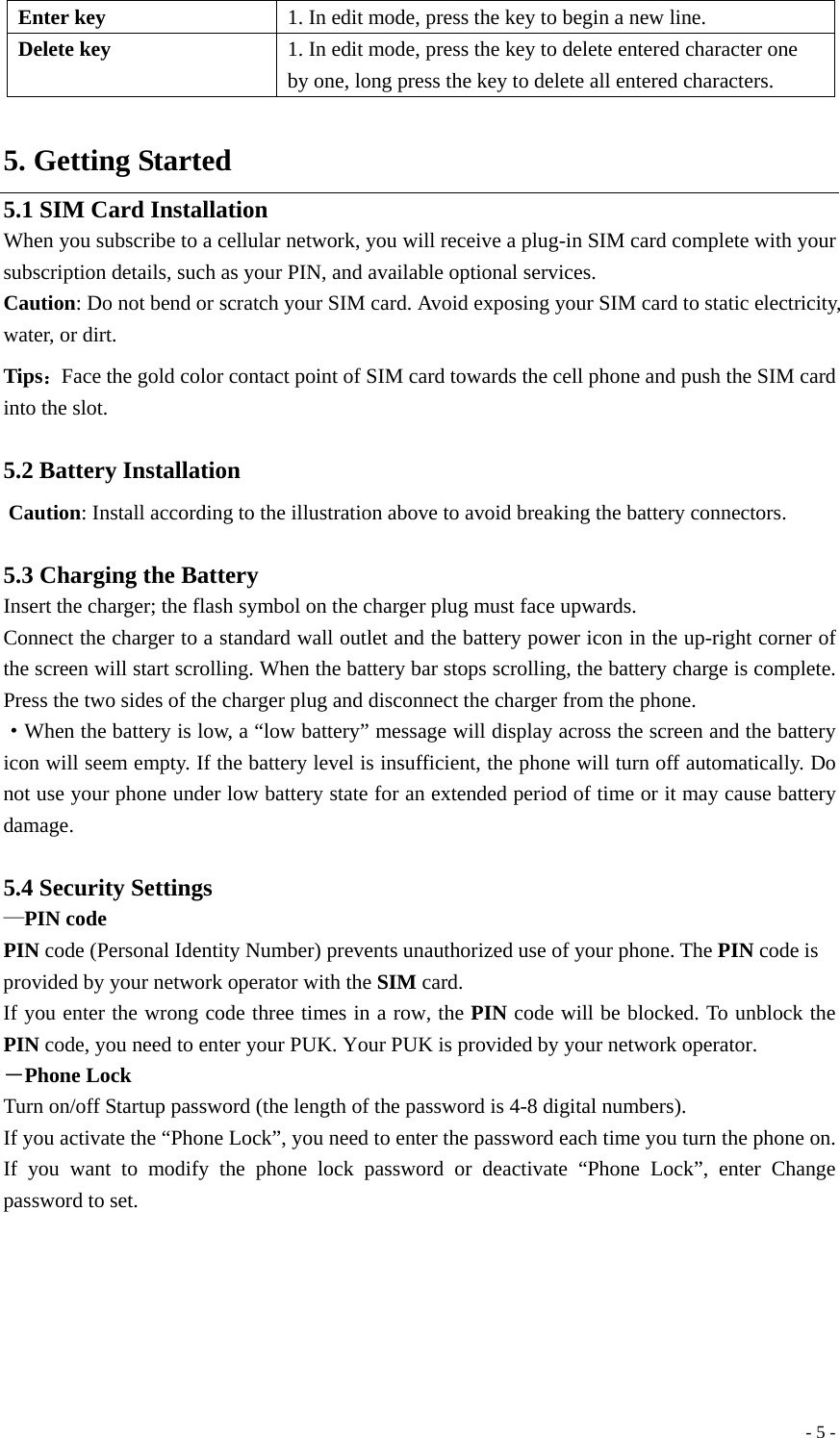  - 5 -Enter key  1. In edit mode, press the key to begin a new line. Delete key  1. In edit mode, press the key to delete entered character one by one, long press the key to delete all entered characters.  5. Getting Started 5.1 SIM Card Installation When you subscribe to a cellular network, you will receive a plug-in SIM card complete with your subscription details, such as your PIN, and available optional services. Caution: Do not bend or scratch your SIM card. Avoid exposing your SIM card to static electricity, water, or dirt. Tips：Face the gold color contact point of SIM card towards the cell phone and push the SIM card into the slot.  5.2 Battery Installation  Caution: Install according to the illustration above to avoid breaking the battery connectors.  5.3 Charging the Battery Insert the charger; the flash symbol on the charger plug must face upwards. Connect the charger to a standard wall outlet and the battery power icon in the up-right corner of the screen will start scrolling. When the battery bar stops scrolling, the battery charge is complete. Press the two sides of the charger plug and disconnect the charger from the phone. ·When the battery is low, a “low battery” message will display across the screen and the battery icon will seem empty. If the battery level is insufficient, the phone will turn off automatically. Do not use your phone under low battery state for an extended period of time or it may cause battery damage.  5.4 Security Settings —PIN code PIN code (Personal Identity Number) prevents unauthorized use of your phone. The PIN code is provided by your network operator with the SIM card. If you enter the wrong code three times in a row, the PIN code will be blocked. To unblock the PIN code, you need to enter your PUK. Your PUK is provided by your network operator. －Phone Lock Turn on/off Startup password (the length of the password is 4-8 digital numbers). If you activate the “Phone Lock”, you need to enter the password each time you turn the phone on. If you want to modify the phone lock password or deactivate “Phone Lock”, enter Change password to set.    