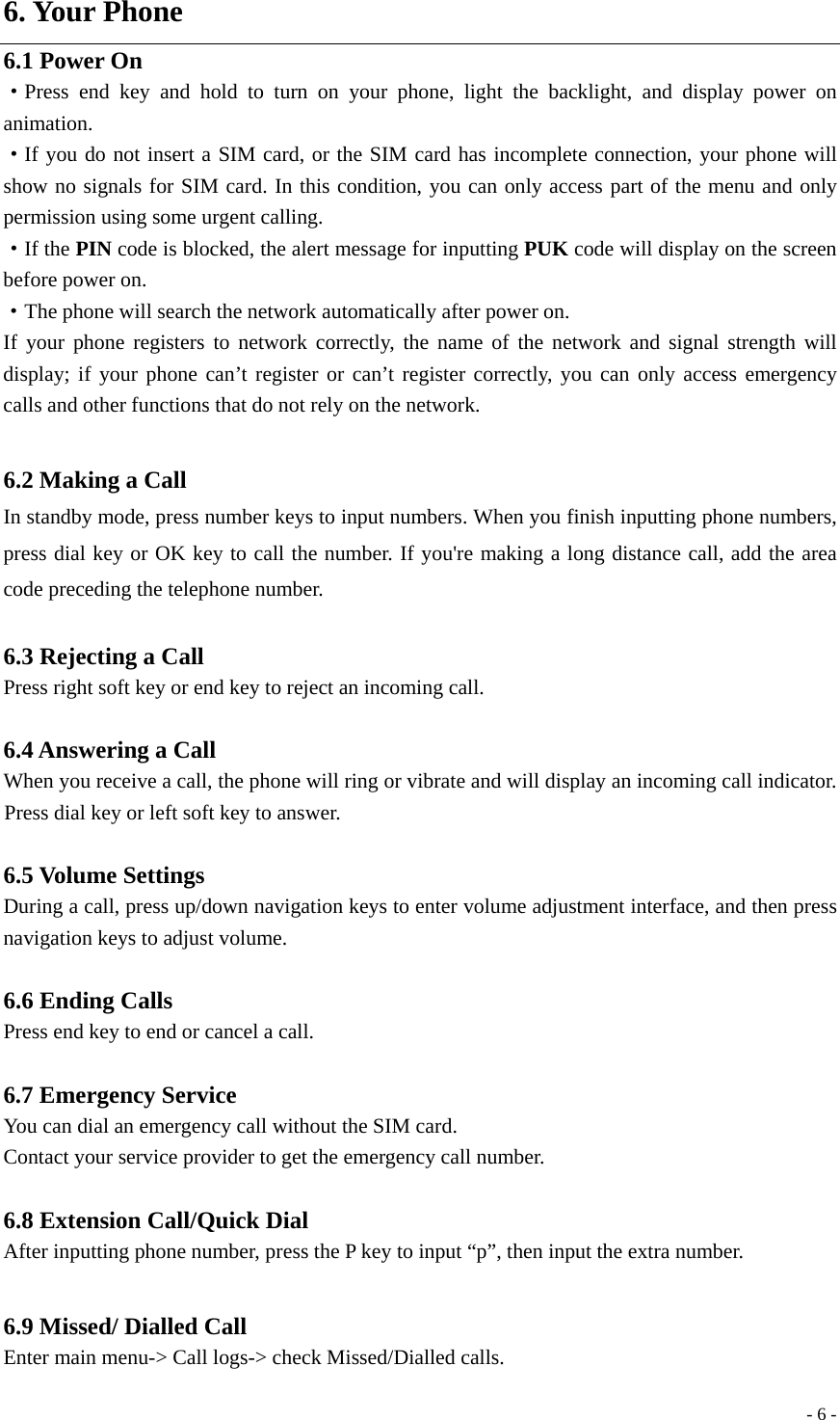  - 6 -6. Your Phone 6.1 Power On ·Press end key and hold to turn on your phone, light the backlight, and display power on animation. ·If you do not insert a SIM card, or the SIM card has incomplete connection, your phone will show no signals for SIM card. In this condition, you can only access part of the menu and only permission using some urgent calling. ·If the PIN code is blocked, the alert message for inputting PUK code will display on the screen before power on. ·The phone will search the network automatically after power on. If your phone registers to network correctly, the name of the network and signal strength will display; if your phone can’t register or can’t register correctly, you can only access emergency calls and other functions that do not rely on the network.  6.2 Making a Call In standby mode, press number keys to input numbers. When you finish inputting phone numbers, press dial key or OK key to call the number. If you&apos;re making a long distance call, add the area code preceding the telephone number.  6.3 Rejecting a Call Press right soft key or end key to reject an incoming call.  6.4 Answering a Call When you receive a call, the phone will ring or vibrate and will display an incoming call indicator. Press dial key or left soft key to answer.  6.5 Volume Settings During a call, press up/down navigation keys to enter volume adjustment interface, and then press navigation keys to adjust volume.  6.6 Ending Calls Press end key to end or cancel a call.    6.7 Emergency Service You can dial an emergency call without the SIM card. Contact your service provider to get the emergency call number.  6.8 Extension Call/Quick Dial After inputting phone number, press the P key to input “p”, then input the extra number.    6.9 Missed/ Dialled Call Enter main menu-&gt; Call logs-&gt; check Missed/Dialled calls. 