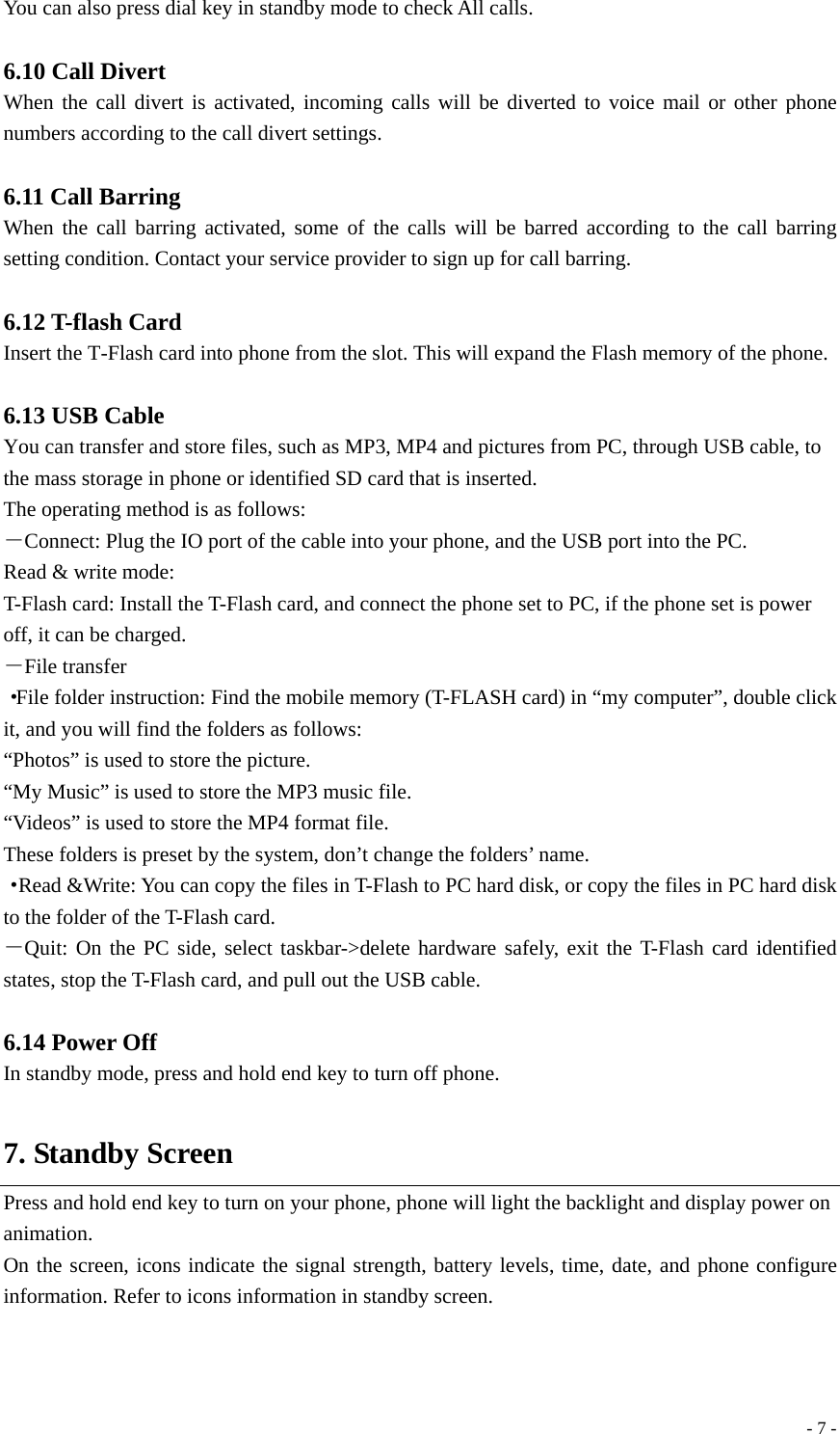  - 7 -You can also press dial key in standby mode to check All calls.  6.10 Call Divert When the call divert is activated, incoming calls will be diverted to voice mail or other phone numbers according to the call divert settings.  6.11 Call Barring When the call barring activated, some of the calls will be barred according to the call barring setting condition. Contact your service provider to sign up for call barring.  6.12 T-flash Card   Insert the T-Flash card into phone from the slot. This will expand the Flash memory of the phone.  6.13 USB Cable You can transfer and store files, such as MP3, MP4 and pictures from PC, through USB cable, to the mass storage in phone or identified SD card that is inserted. The operating method is as follows: －Connect: Plug the IO port of the cable into your phone, and the USB port into the PC. Read &amp; write mode: T-Flash card: Install the T-Flash card, and connect the phone set to PC, if the phone set is power off, it can be charged. －File transfer ·File folder instruction: Find the mobile memory (T-FLASH card) in “my computer”, double click it, and you will find the folders as follows: “Photos” is used to store the picture. “My Music” is used to store the MP3 music file. “Videos” is used to store the MP4 format file. These folders is preset by the system, don’t change the folders’ name. ·Read &amp;Write: You can copy the files in T-Flash to PC hard disk, or copy the files in PC hard disk to the folder of the T-Flash card. －Quit: On the PC side, select taskbar-&gt;delete hardware safely, exit the T-Flash card identified states, stop the T-Flash card, and pull out the USB cable.  6.14 Power Off In standby mode, press and hold end key to turn off phone.  7. Standby Screen Press and hold end key to turn on your phone, phone will light the backlight and display power on animation. On the screen, icons indicate the signal strength, battery levels, time, date, and phone configure information. Refer to icons information in standby screen.   