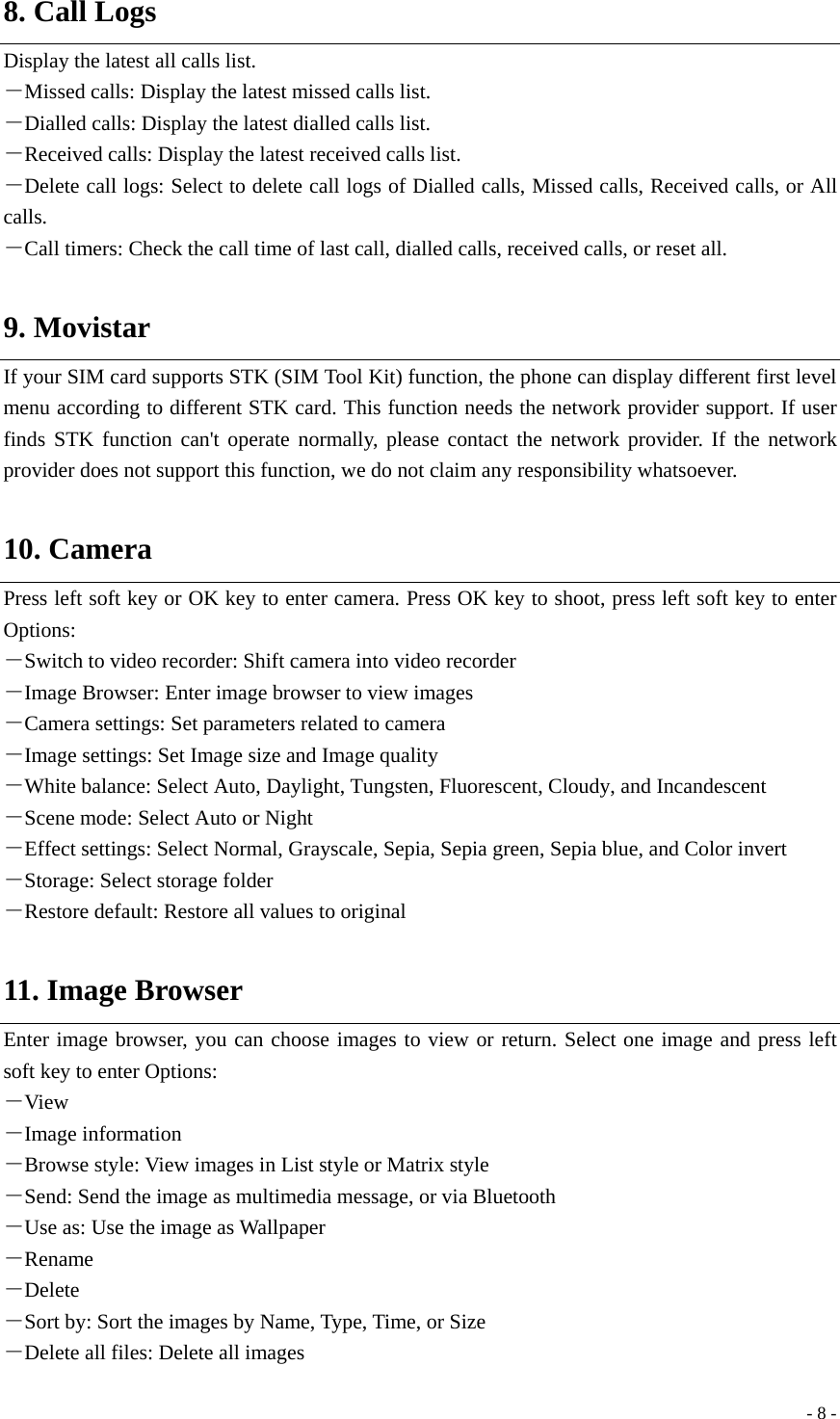  - 8 -8. Call Logs Display the latest all calls list.   －Missed calls: Display the latest missed calls list. －Dialled calls: Display the latest dialled calls list. －Received calls: Display the latest received calls list. －Delete call logs: Select to delete call logs of Dialled calls, Missed calls, Received calls, or All calls. －Call timers: Check the call time of last call, dialled calls, received calls, or reset all.  9. Movistar If your SIM card supports STK (SIM Tool Kit) function, the phone can display different first level menu according to different STK card. This function needs the network provider support. If user finds STK function can&apos;t operate normally, please contact the network provider. If the network provider does not support this function, we do not claim any responsibility whatsoever.  10. Camera Press left soft key or OK key to enter camera. Press OK key to shoot, press left soft key to enter Options:  －Switch to video recorder: Shift camera into video recorder －Image Browser: Enter image browser to view images －Camera settings: Set parameters related to camera －Image settings: Set Image size and Image quality －White balance: Select Auto, Daylight, Tungsten, Fluorescent, Cloudy, and Incandescent －Scene mode: Select Auto or Night －Effect settings: Select Normal, Grayscale, Sepia, Sepia green, Sepia blue, and Color invert －Storage: Select storage folder －Restore default: Restore all values to original  11. Image Browser Enter image browser, you can choose images to view or return. Select one image and press left soft key to enter Options: －View －Image information －Browse style: View images in List style or Matrix style －Send: Send the image as multimedia message, or via Bluetooth －Use as: Use the image as Wallpaper －Rename －Delete －Sort by: Sort the images by Name, Type, Time, or Size －Delete all files: Delete all images 