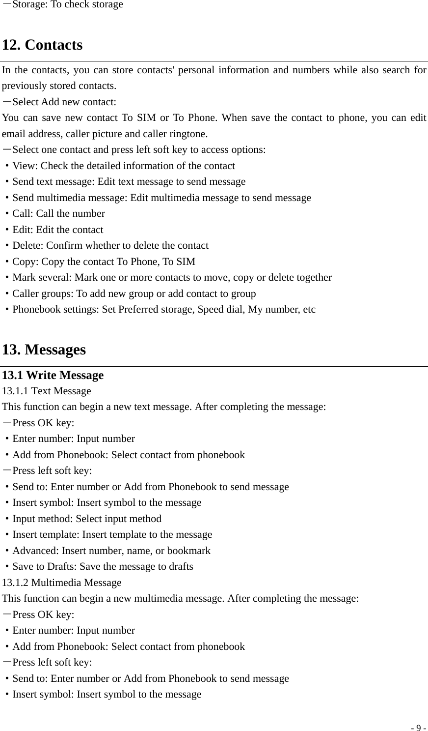  - 9 -－Storage: To check storage  12. Contacts In the contacts, you can store contacts&apos; personal information and numbers while also search for previously stored contacts.   －Select Add new contact: You can save new contact To SIM or To Phone. When save the contact to phone, you can edit email address, caller picture and caller ringtone. －Select one contact and press left soft key to access options: ·View: Check the detailed information of the contact ·Send text message: Edit text message to send message ·Send multimedia message: Edit multimedia message to send message ·Call: Call the number ·Edit: Edit the contact ·Delete: Confirm whether to delete the contact ·Copy: Copy the contact To Phone, To SIM ·Mark several: Mark one or more contacts to move, copy or delete together ·Caller groups: To add new group or add contact to group ·Phonebook settings: Set Preferred storage, Speed dial, My number, etc  13. Messages 13.1 Write Message 13.1.1 Text Message This function can begin a new text message. After completing the message: －Press OK key: ·Enter number: Input number   ·Add from Phonebook: Select contact from phonebook －Press left soft key: ·Send to: Enter number or Add from Phonebook to send message ·Insert symbol: Insert symbol to the message ·Input method: Select input method ·Insert template: Insert template to the message ·Advanced: Insert number, name, or bookmark ·Save to Drafts: Save the message to drafts 13.1.2 Multimedia Message This function can begin a new multimedia message. After completing the message: －Press OK key: ·Enter number: Input number   ·Add from Phonebook: Select contact from phonebook －Press left soft key: ·Send to: Enter number or Add from Phonebook to send message ·Insert symbol: Insert symbol to the message 