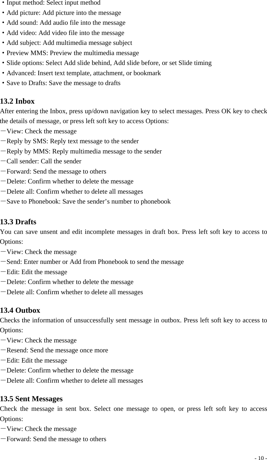  - 10 -·Input method: Select input method ·Add picture: Add picture into the message ·Add sound: Add audio file into the message ·Add video: Add video file into the message ·Add subject: Add multimedia message subject ·Preview MMS: Preview the multimedia message ·Slide options: Select Add slide behind, Add slide before, or set Slide timing ·Advanced: Insert text template, attachment, or bookmark ·Save to Drafts: Save the message to drafts  13.2 Inbox After entering the Inbox, press up/down navigation key to select messages. Press OK key to check the details of message, or press left soft key to access Options: －View: Check the message －Reply by SMS: Reply text message to the sender －Reply by MMS: Reply multimedia message to the sender －Call sender: Call the sender －Forward: Send the message to others －Delete: Confirm whether to delete the message －Delete all: Confirm whether to delete all messages －Save to Phonebook: Save the sender’s number to phonebook  13.3 Drafts You can save unsent and edit incomplete messages in draft box. Press left soft key to access to Options: －View: Check the message －Send: Enter number or Add from Phonebook to send the message －Edit: Edit the message －Delete: Confirm whether to delete the message －Delete all: Confirm whether to delete all messages  13.4 Outbox Checks the information of unsuccessfully sent message in outbox. Press left soft key to access to Options: －View: Check the message －Resend: Send the message once more －Edit: Edit the message －Delete: Confirm whether to delete the message －Delete all: Confirm whether to delete all messages  13.5 Sent Messages Check the message in sent box. Select one message to open, or press left soft key to access Options: －View: Check the message －Forward: Send the message to others 
