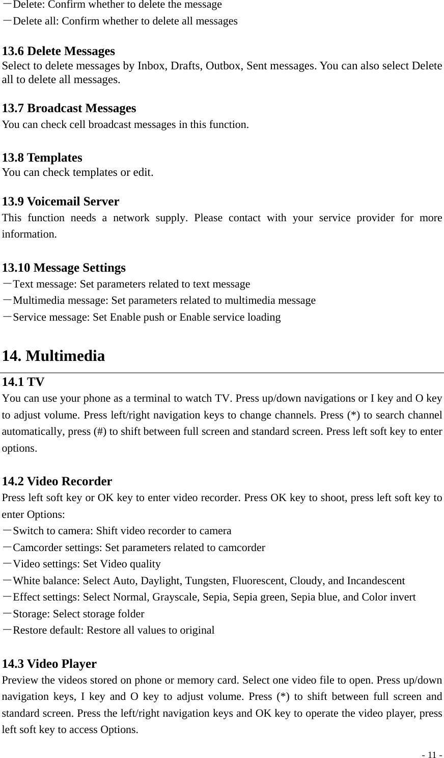  - 11 -－Delete: Confirm whether to delete the message －Delete all: Confirm whether to delete all messages  13.6 Delete Messages Select to delete messages by Inbox, Drafts, Outbox, Sent messages. You can also select Delete all to delete all messages.  13.7 Broadcast Messages You can check cell broadcast messages in this function.  13.8 Templates You can check templates or edit.  13.9 Voicemail Server This function needs a network supply. Please contact with your service provider for more information.  13.10 Message Settings －Text message: Set parameters related to text message －Multimedia message: Set parameters related to multimedia message －Service message: Set Enable push or Enable service loading  14. Multimedia 14.1 TV You can use your phone as a terminal to watch TV. Press up/down navigations or I key and O key to adjust volume. Press left/right navigation keys to change channels. Press (*) to search channel automatically, press (#) to shift between full screen and standard screen. Press left soft key to enter options.  14.2 Video Recorder Press left soft key or OK key to enter video recorder. Press OK key to shoot, press left soft key to enter Options:   －Switch to camera: Shift video recorder to camera －Camcorder settings: Set parameters related to camcorder －Video settings: Set Video quality －White balance: Select Auto, Daylight, Tungsten, Fluorescent, Cloudy, and Incandescent －Effect settings: Select Normal, Grayscale, Sepia, Sepia green, Sepia blue, and Color invert －Storage: Select storage folder －Restore default: Restore all values to original  14.3 Video Player Preview the videos stored on phone or memory card. Select one video file to open. Press up/down navigation keys, I key and O key to adjust volume. Press (*) to shift between full screen and standard screen. Press the left/right navigation keys and OK key to operate the video player, press left soft key to access Options. 