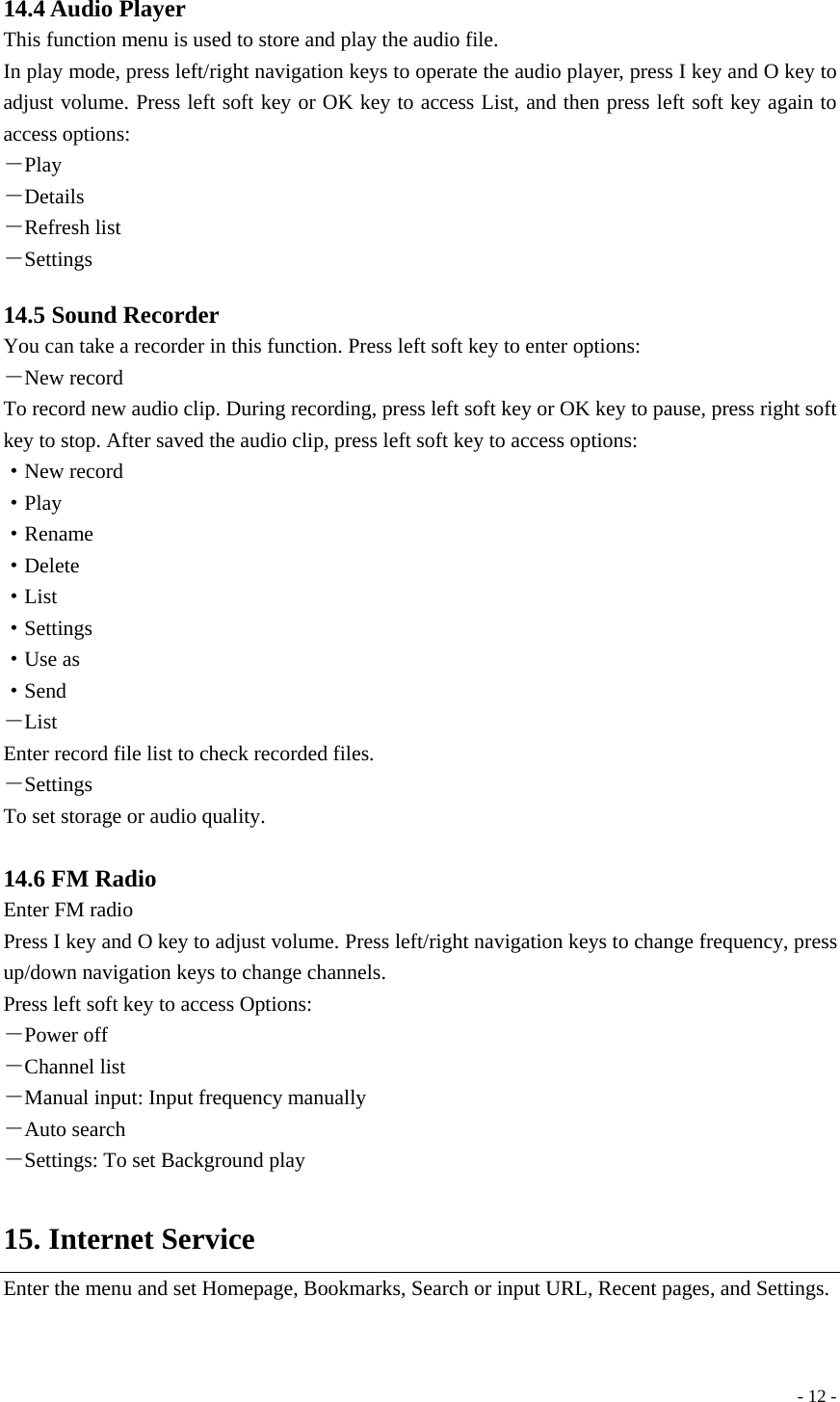  - 12 - 14.4 Audio Player This function menu is used to store and play the audio file. In play mode, press left/right navigation keys to operate the audio player, press I key and O key to adjust volume. Press left soft key or OK key to access List, and then press left soft key again to access options: －Play －Details －Refresh list －Settings  14.5 Sound Recorder You can take a recorder in this function. Press left soft key to enter options: －New record To record new audio clip. During recording, press left soft key or OK key to pause, press right soft key to stop. After saved the audio clip, press left soft key to access options:   ·New record ·Play ·Rename ·Delete ·List ·Settings ·Use as ·Send －List Enter record file list to check recorded files. －Settings To set storage or audio quality.  14.6 FM Radio Enter FM radio Press I key and O key to adjust volume. Press left/right navigation keys to change frequency, press up/down navigation keys to change channels. Press left soft key to access Options: －Power off －Channel list －Manual input: Input frequency manually －Auto search －Settings: To set Background play  15. Internet Service Enter the menu and set Homepage, Bookmarks, Search or input URL, Recent pages, and Settings.  