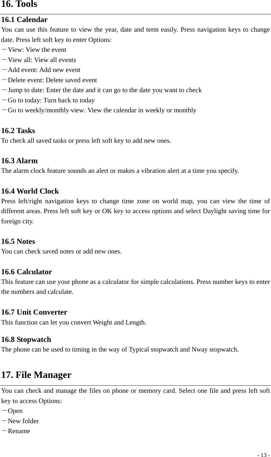  - 13 -16. Tools 16.1 Calendar You can use this feature to view the year, date and term easily. Press navigation keys to change date. Press left soft key to enter Options: －View: View the event －View all: View all events －Add event: Add new event －Delete event: Delete saved event －Jump to date: Enter the date and it can go to the date you want to check －Go to today: Turn back to today －Go to weekly/monthly view: View the calendar in weekly or monthly  16.2 Tasks To check all saved tasks or press left soft key to add new ones.  16.3 Alarm The alarm clock feature sounds an alert or makes a vibration alert at a time you specify.    16.4 World Clock Press left/right navigation keys to change time zone on world map, you can view the time of different areas. Press left soft key or OK key to access options and select Daylight saving time for foreign city.  16.5 Notes You can check saved notes or add new ones.  16.6 Calculator This feature can use your phone as a calculator for simple calculations. Press number keys to enter the numbers and calculate.  16.7 Unit Converter This function can let you convert Weight and Length.  16.8 Stopwatch The phone can be used to timing in the way of Typical stopwatch and Nway stopwatch.  17. File Manager You can check and manage the files on phone or memory card. Select one file and press left soft key to access Options: －Open －New folder －Rename 