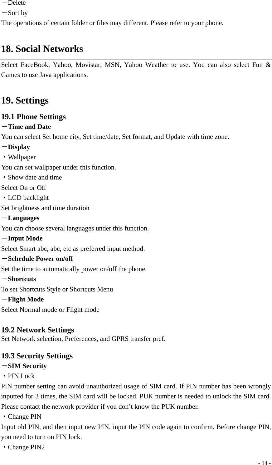  - 14 -－Delete －Sort by The operations of certain folder or files may different. Please refer to your phone.  18. Social Networks Select FaceBook, Yahoo, Movistar, MSN, Yahoo Weather to use. You can also select Fun &amp; Games to use Java applications.  19. Settings 19.1 Phone Settings －Time and Date You can select Set home city, Set time/date, Set format, and Update with time zone. －Display ·Wallpaper You can set wallpaper under this function. ·Show date and time Select On or Off ·LCD backlight Set brightness and time duration －Languages You can choose several languages under this function. －Input Mode Select Smart abc, abc, etc as preferred input method. －Schedule Power on/off Set the time to automatically power on/off the phone. －Shortcuts To set Shortcuts Style or Shortcuts Menu －Flight Mode Select Normal mode or Flight mode  19.2 Network Settings Set Network selection, Preferences, and GPRS transfer pref.  19.3 Security Settings －SIM Security ·PIN Lock PIN number setting can avoid unauthorized usage of SIM card. If PIN number has been wrongly inputted for 3 times, the SIM card will be locked. PUK number is needed to unlock the SIM card. Please contact the network provider if you don’t know the PUK number. ·Change PIN Input old PIN, and then input new PIN, input the PIN code again to confirm. Before change PIN, you need to turn on PIN lock. ·Change PIN2 