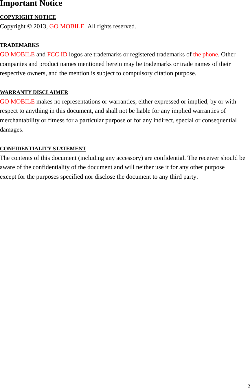  2  Important Notice COPYRIGHT NOTICE Copyright © 2013, GO MOBILE. All rights reserved.  TRADEMARKS GO MOBILE and FCC ID logos are trademarks or registered trademarks of the phone. Other companies and product names mentioned herein may be trademarks or trade names of their respective owners, and the mention is subject to compulsory citation purpose.  WARRANTY DISCLAIMER GO MOBILE makes no representations or warranties, either expressed or implied, by or with respect to anything in this document, and shall not be liable for any implied warranties of merchantability or fitness for a particular purpose or for any indirect, special or consequential damages.  CONFIDENTIALITY STATEMENT The contents of this document (including any accessory) are confidential. The receiver should be aware of the confidentiality of the document and will neither use it for any other purpose except for the purposes specified nor disclose the document to any third party.                      