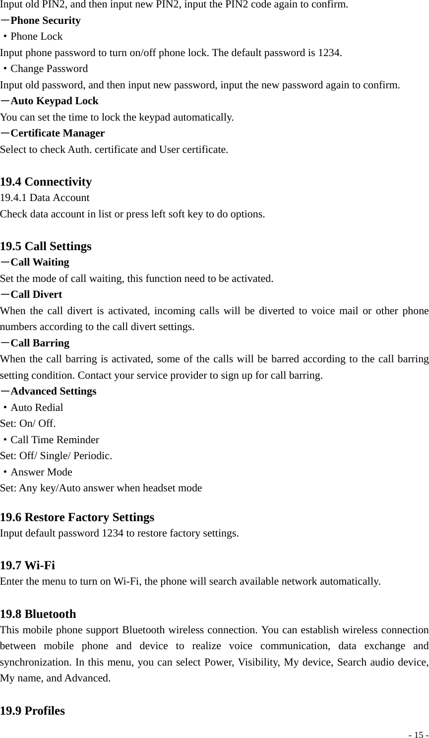  - 15 -Input old PIN2, and then input new PIN2, input the PIN2 code again to confirm. －Phone Security ·Phone Lock Input phone password to turn on/off phone lock. The default password is 1234. ·Change Password Input old password, and then input new password, input the new password again to confirm. －Auto Keypad Lock You can set the time to lock the keypad automatically. －Certificate Manager Select to check Auth. certificate and User certificate.  19.4 Connectivity 19.4.1 Data Account Check data account in list or press left soft key to do options.  19.5 Call Settings －Call Waiting   Set the mode of call waiting, this function need to be activated. －Call Divert When the call divert is activated, incoming calls will be diverted to voice mail or other phone numbers according to the call divert settings. －Call Barring When the call barring is activated, some of the calls will be barred according to the call barring setting condition. Contact your service provider to sign up for call barring. －Advanced Settings ·Auto Redial Set: On/ Off. ·Call Time Reminder Set: Off/ Single/ Periodic. ·Answer Mode Set: Any key/Auto answer when headset mode    19.6 Restore Factory Settings Input default password 1234 to restore factory settings.  19.7 Wi-Fi Enter the menu to turn on Wi-Fi, the phone will search available network automatically.    19.8 Bluetooth This mobile phone support Bluetooth wireless connection. You can establish wireless connection between mobile phone and device to realize voice communication, data exchange and synchronization. In this menu, you can select Power, Visibility, My device, Search audio device, My name, and Advanced.  19.9 Profiles 