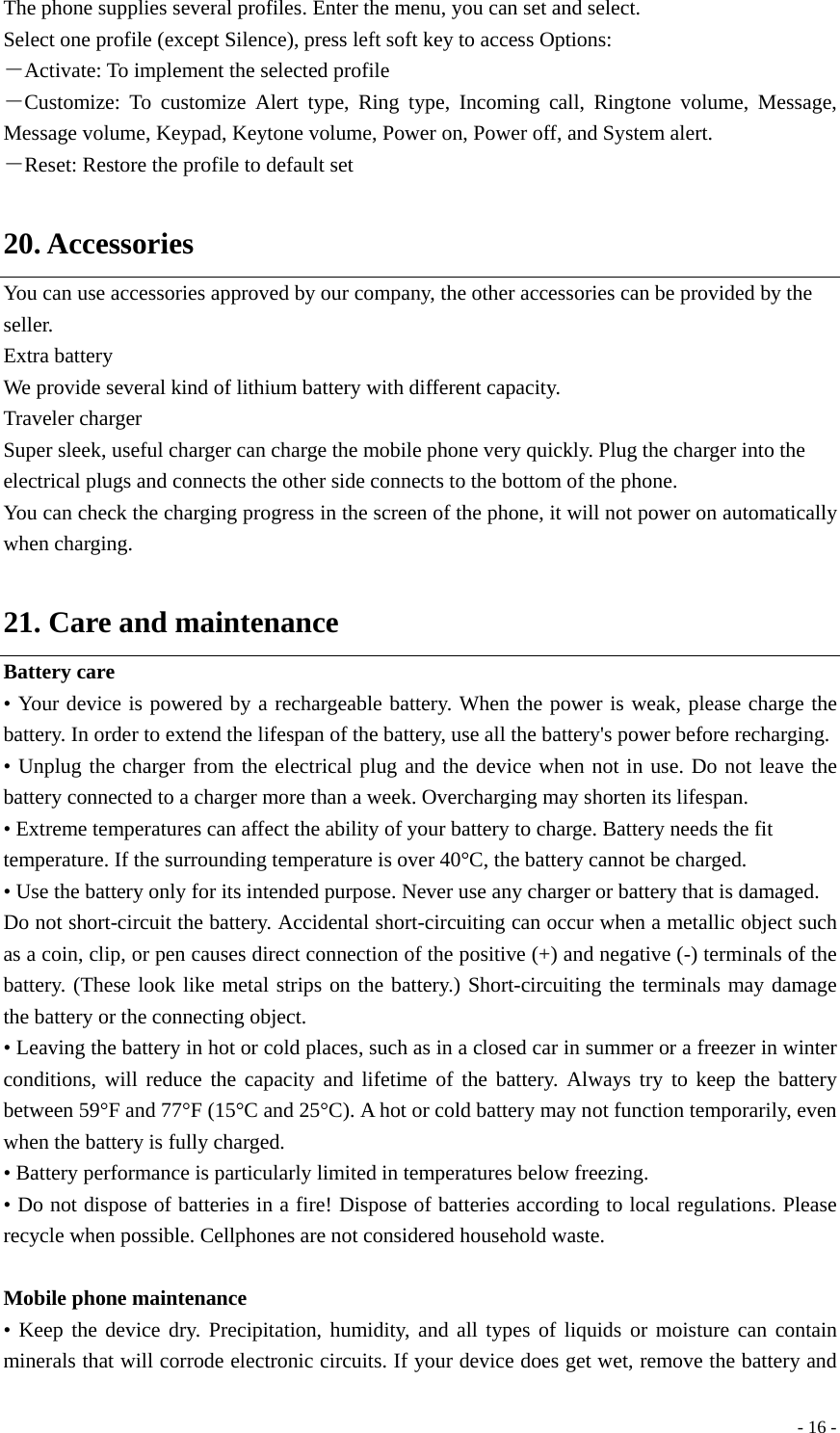  - 16 -The phone supplies several profiles. Enter the menu, you can set and select.   Select one profile (except Silence), press left soft key to access Options: －Activate: To implement the selected profile －Customize: To customize Alert type, Ring type, Incoming call, Ringtone volume, Message, Message volume, Keypad, Keytone volume, Power on, Power off, and System alert. －Reset: Restore the profile to default set  20. Accessories You can use accessories approved by our company, the other accessories can be provided by the seller. Extra battery We provide several kind of lithium battery with different capacity. Traveler charger Super sleek, useful charger can charge the mobile phone very quickly. Plug the charger into the electrical plugs and connects the other side connects to the bottom of the phone. You can check the charging progress in the screen of the phone, it will not power on automatically when charging.  21. Care and maintenance Battery care • Your device is powered by a rechargeable battery. When the power is weak, please charge the battery. In order to extend the lifespan of the battery, use all the battery&apos;s power before recharging. • Unplug the charger from the electrical plug and the device when not in use. Do not leave the battery connected to a charger more than a week. Overcharging may shorten its lifespan. • Extreme temperatures can affect the ability of your battery to charge. Battery needs the fit temperature. If the surrounding temperature is over 40°C, the battery cannot be charged. • Use the battery only for its intended purpose. Never use any charger or battery that is damaged. Do not short-circuit the battery. Accidental short-circuiting can occur when a metallic object such as a coin, clip, or pen causes direct connection of the positive (+) and negative (-) terminals of the battery. (These look like metal strips on the battery.) Short-circuiting the terminals may damage the battery or the connecting object. • Leaving the battery in hot or cold places, such as in a closed car in summer or a freezer in winter conditions, will reduce the capacity and lifetime of the battery. Always try to keep the battery between 59°F and 77°F (15°C and 25°C). A hot or cold battery may not function temporarily, even when the battery is fully charged. • Battery performance is particularly limited in temperatures below freezing. • Do not dispose of batteries in a fire! Dispose of batteries according to local regulations. Please recycle when possible. Cellphones are not considered household waste.  Mobile phone maintenance • Keep the device dry. Precipitation, humidity, and all types of liquids or moisture can contain minerals that will corrode electronic circuits. If your device does get wet, remove the battery and 