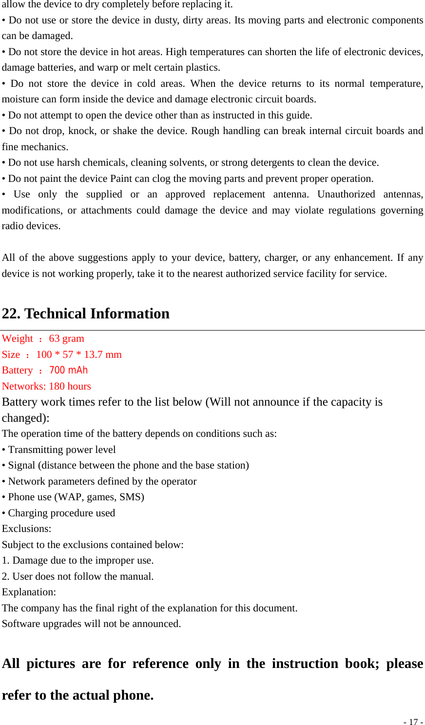  - 17 -allow the device to dry completely before replacing it. • Do not use or store the device in dusty, dirty areas. Its moving parts and electronic components can be damaged. • Do not store the device in hot areas. High temperatures can shorten the life of electronic devices, damage batteries, and warp or melt certain plastics. • Do not store the device in cold areas. When the device returns to its normal temperature, moisture can form inside the device and damage electronic circuit boards. • Do not attempt to open the device other than as instructed in this guide. • Do not drop, knock, or shake the device. Rough handling can break internal circuit boards and fine mechanics. • Do not use harsh chemicals, cleaning solvents, or strong detergents to clean the device. • Do not paint the device Paint can clog the moving parts and prevent proper operation. • Use only the supplied or an approved replacement antenna. Unauthorized antennas, modifications, or attachments could damage the device and may violate regulations governing radio devices.  All of the above suggestions apply to your device, battery, charger, or any enhancement. If any device is not working properly, take it to the nearest authorized service facility for service.  22. Technical Information Weight  ：63 gram Size  ：100 * 57 * 13.7 mm Battery  ：700 mAh Networks: 180 hours Battery work times refer to the list below (Will not announce if the capacity is changed): The operation time of the battery depends on conditions such as: • Transmitting power level • Signal (distance between the phone and the base station) • Network parameters defined by the operator • Phone use (WAP, games, SMS) • Charging procedure used Exclusions: Subject to the exclusions contained below: 1. Damage due to the improper use. 2. User does not follow the manual. Explanation: The company has the final right of the explanation for this document. Software upgrades will not be announced.  All pictures are for reference only in the instruction book; please refer to the actual phone. 