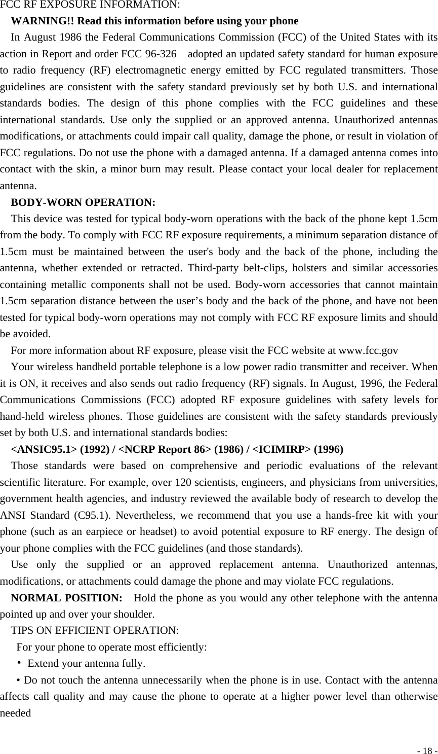  - 18 -FCC RF EXPOSURE INFORMATION:   WARNING!! Read this information before using your phone   In August 1986 the Federal Communications Commission (FCC) of the United States with its action in Report and order FCC 96-326    adopted an updated safety standard for human exposure to radio frequency (RF) electromagnetic energy emitted by FCC regulated transmitters. Those guidelines are consistent with the safety standard previously set by both U.S. and international standards bodies. The design of this phone complies with the FCC guidelines and these international standards. Use only the supplied or an approved antenna. Unauthorized antennas modifications, or attachments could impair call quality, damage the phone, or result in violation of FCC regulations. Do not use the phone with a damaged antenna. If a damaged antenna comes into contact with the skin, a minor burn may result. Please contact your local dealer for replacement antenna.   BODY-WORN OPERATION:   This device was tested for typical body-worn operations with the back of the phone kept 1.5cm from the body. To comply with FCC RF exposure requirements, a minimum separation distance of 1.5cm must be maintained between the user&apos;s body and the back of the phone, including the antenna, whether extended or retracted. Third-party belt-clips, holsters and similar accessories containing metallic components shall not be used. Body-worn accessories that cannot maintain 1.5cm separation distance between the user’s body and the back of the phone, and have not been tested for typical body-worn operations may not comply with FCC RF exposure limits and should be avoided.   For more information about RF exposure, please visit the FCC website at www.fcc.gov     Your wireless handheld portable telephone is a low power radio transmitter and receiver. When it is ON, it receives and also sends out radio frequency (RF) signals. In August, 1996, the Federal Communications Commissions (FCC) adopted RF exposure guidelines with safety levels for hand-held wireless phones. Those guidelines are consistent with the safety standards previously set by both U.S. and international standards bodies:     &lt;ANSIC95.1&gt; (1992) / &lt;NCRP Report 86&gt; (1986) / &lt;ICIMIRP&gt; (1996)     Those standards were based on comprehensive and periodic evaluations of the relevant scientific literature. For example, over 120 scientists, engineers, and physicians from universities, government health agencies, and industry reviewed the available body of research to develop the ANSI Standard (C95.1). Nevertheless, we recommend that you use a hands-free kit with your phone (such as an earpiece or headset) to avoid potential exposure to RF energy. The design of your phone complies with the FCC guidelines (and those standards).     Use only the supplied or an approved replacement antenna. Unauthorized antennas, modifications, or attachments could damage the phone and may violate FCC regulations.       NORMAL POSITION:    Hold the phone as you would any other telephone with the antenna pointed up and over your shoulder.     TIPS ON EFFICIENT OPERATION:     For your phone to operate most efficiently:  •  Extend your antenna fully.   • Do not touch the antenna unnecessarily when the phone is in use. Contact with the antenna affects call quality and may cause the phone to operate at a higher power level than otherwise needed 