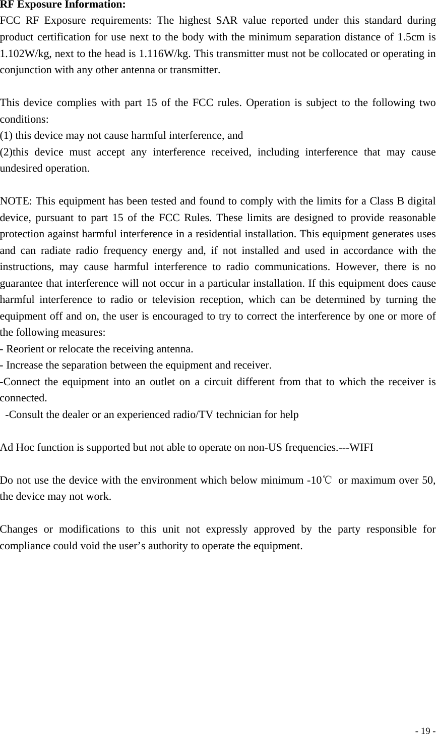  - 19 - RF Exposure Information:    FCC RF Exposure requirements: The highest SAR value reported under this standard during product certification for use next to the body with the minimum separation distance of 1.5cm is  1.102W/kg, next to the head is 1.116W/kg. This transmitter must not be collocated or operating in conjunction with any other antenna or transmitter.            This device complies with part 15 of the FCC rules. Operation is subject to the following two conditions:   (1) this device may not cause harmful interference, and     (2)this device must accept any interference received, including interference that may cause undesired operation.            NOTE: This equipment has been tested and found to comply with the limits for a Class B digital device, pursuant to part 15 of the FCC Rules. These limits are designed to provide reasonable protection against harmful interference in a residential installation. This equipment generates uses and can radiate radio frequency energy and, if not installed and used in accordance with the instructions, may cause harmful interference to radio communications. However, there is no guarantee that interference will not occur in a particular installation. If this equipment does cause harmful interference to radio or television reception, which can be determined by turning the equipment off and on, the user is encouraged to try to correct the interference by one or more of the following measures:     - Reorient or relocate the receiving antenna.     - Increase the separation between the equipment and receiver.   -Connect the equipment into an outlet on a circuit different from that to which the receiver is connected.   -Consult the dealer or an experienced radio/TV technician for help              Ad Hoc function is supported but not able to operate on non-US frequencies.---WIFI  Do not use the device with the environment which below minimum -10℃  or maximum over 50, the device may not work.         Changes or modifications to this unit not expressly approved by the party responsible for compliance could void the user’s authority to operate the equipment. 