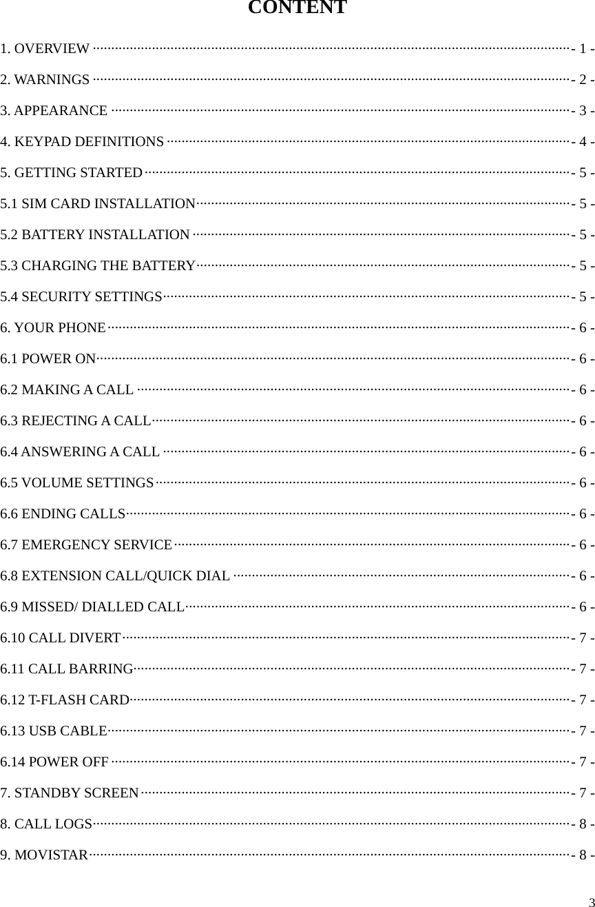  3  CONTENT 1. OVERVIEW ································································································································· -  1  -2. WARNINGS ································································································································· -  2  -3. APPEARANCE ···························································································································· -  3  -4. KEYPAD DEFINITIONS ············································································································· -  4  -5. GETTING STARTED ··················································································································· -  5  -5.1 SIM CARD INSTALLATION ····································································································· -  5  -5.2 BATTERY INSTALLATION ······································································································ - 5  -5.3 CHARGING THE BATTERY ····································································································· - 5 -5.4 SECURITY SETTINGS ·············································································································· - 5  -6. YOUR PHONE ····························································································································· -  6  -6.1 POWER ON ································································································································ -  6  -6.2 MAKING A CALL ····················································································································· -  6  -6.3 REJECTING A CALL ················································································································· -  6  -6.4 ANSWERING A CALL ·············································································································· -  6  -6.5 VOLUME SETTINGS ················································································································ -  6  -6.6 ENDING CALLS ························································································································ -  6  -6.7 EMERGENCY SERVICE ··········································································································· -  6  -6.8 EXTENSION CALL/QUICK DIAL ··························································································· - 6 -6.9 MISSED/ DIALLED CALL ········································································································ - 6  -6.10 CALL DIVERT ························································································································· -  7  -6.11 CALL BARRING ······················································································································ -  7  -6.12 T-FLASH CARD ······················································································································· -  7  -6.13 USB CABLE ····························································································································· - 7  -6.14 POWER OFF ···························································································································· -  7  -7. STANDBY SCREEN ···················································································································· -  7  -8. CALL LOGS ································································································································· -  8  -9. MOVISTAR ·································································································································· -  8  -