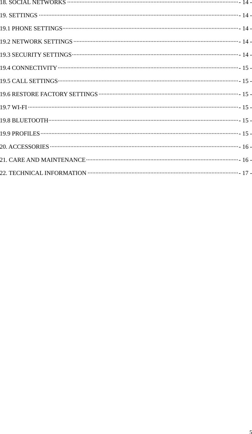  518. SOCIAL NETWORKS ············································································································· - 14  -19. SETTINGS ······························································································································· - 14 -19.1 PHONE SETTINGS ················································································································ - 14  -19.2 NETWORK SETTINGS ········································································································· -  14  -19.3 SECURITY SETTINGS ·········································································································· - 14  -19.4 CONNECTIVITY ··················································································································· -  15 -19.5 CALL SETTINGS ··················································································································· - 15  -19.6 RESTORE FACTORY SETTINGS ························································································· - 15 -19.7 WI-FI ······································································································································ - 15  -19.8 BLUETOOTH ························································································································· - 15  -19.9 PROFILES ······························································································································ -  15 -20. ACCESSORIES ························································································································ -  16  -21. CARE AND MAINTENANCE ································································································· - 16 -22. TECHNICAL INFORMATION ································································································ - 17 -