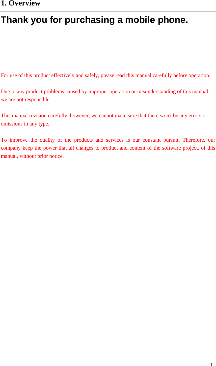  - 1 -1. Overview Thank you for purchasing a mobile phone.    For use of this product effectively and safely, please read this manual carefully before operation.  Due to any product problems caused by improper operation or misunderstanding of this manual, we are not responsible  This manual revision carefully, however, we cannot make sure that there won&apos;t be any errors or omissions in any type.    To improve the quality of the products and services is our constant pursuit. Therefore, our company keep the power that all changes to product and content of the software project, of this manual, without prior notice.               