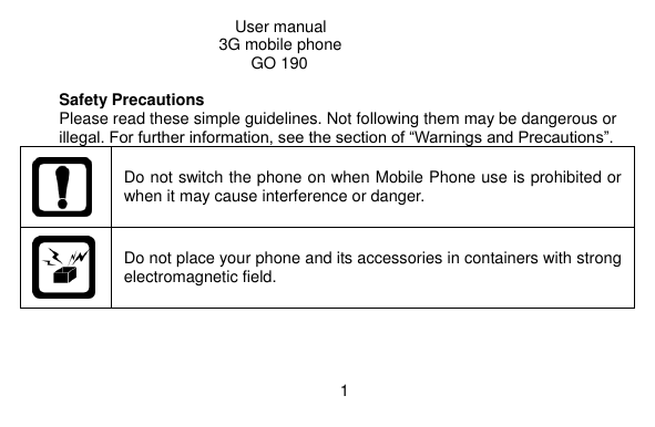   1                                                      User manual                                               3G mobile phone GO 190  Safety Precautions Please read these simple guidelines. Not following them may be dangerous or illegal. For further information, see the section of “Warnings and Precautions”.  Do not switch the phone on when Mobile Phone use is prohibited or when it may cause interference or danger.  Do not place your phone and its accessories in containers with strong electromagnetic field. 