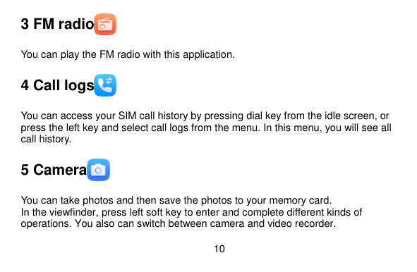  10    3 FM radio  You can play the FM radio with this application. 4 Call logs  You can access your SIM call history by pressing dial key from the idle screen, or press the left key and select call logs from the menu. In this menu, you will see all call history.   5 Camera  You can take photos and then save the photos to your memory card. In the viewfinder, press left soft key to enter and complete different kinds of operations. You also can switch between camera and video recorder.   