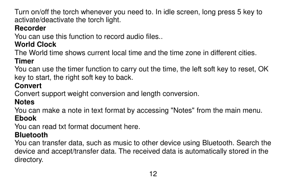  12    Turn on/off the torch whenever you need to. In idle screen, long press 5 key to activate/deactivate the torch light. Recorder You can use this function to record audio files.. World Clock The World time shows current local time and the time zone in different cities. Timer You can use the timer function to carry out the time, the left soft key to reset, OK key to start, the right soft key to back. Convert Convert support weight conversion and length conversion. Notes You can make a note in text format by accessing &quot;Notes&quot; from the main menu. Ebook You can read txt format document here. Bluetooth You can transfer data, such as music to other device using Bluetooth. Search the device and accept/transfer data. The received data is automatically stored in the directory. 