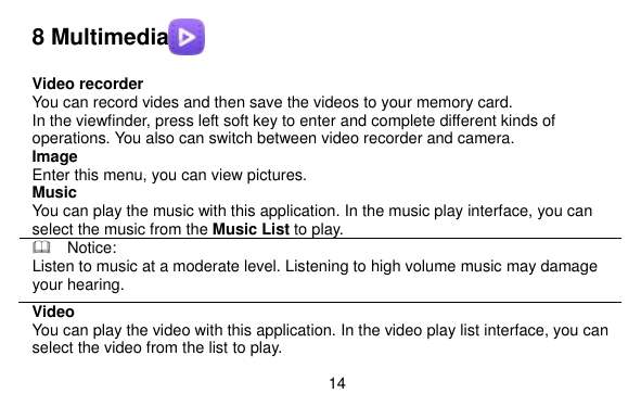  14    8 Multimedia   Video recorder You can record vides and then save the videos to your memory card. In the viewfinder, press left soft key to enter and complete different kinds of operations. You also can switch between video recorder and camera. Image   Enter this menu, you can view pictures. Music You can play the music with this application. In the music play interface, you can select the music from the Music List to play.   Notice: Listen to music at a moderate level. Listening to high volume music may damage your hearing. Video   You can play the video with this application. In the video play list interface, you can select the video from the list to play. 