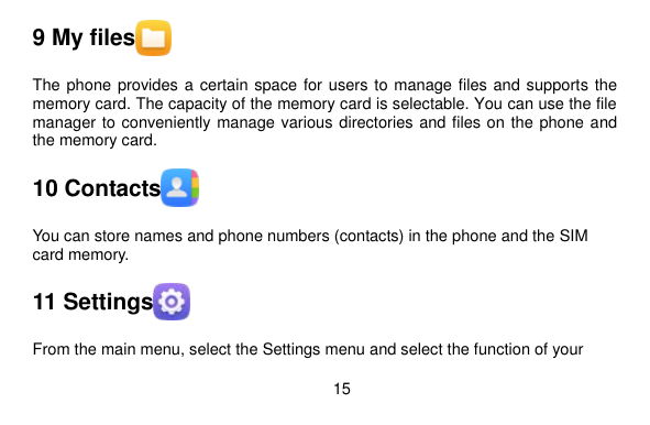  15    9 My files  The phone provides a certain space for users to manage files and supports the memory card. The capacity of the memory card is selectable. You can use the file manager to conveniently manage various directories and files on the phone and the memory card. 10 Contacts  You can store names and phone numbers (contacts) in the phone and the SIM card memory. 11 Settings  From the main menu, select the Settings menu and select the function of your 