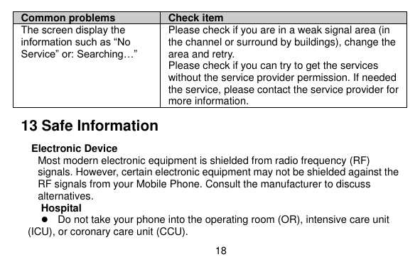  18    Common problems Check item The screen display the information such as “No Service” or: Searching…” Please check if you are in a weak signal area (in the channel or surround by buildings), change the area and retry. Please check if you can try to get the services without the service provider permission. If needed the service, please contact the service provider for more information. 13 Safe Information Electronic Device Most modern electronic equipment is shielded from radio frequency (RF) signals. However, certain electronic equipment may not be shielded against the RF signals from your Mobile Phone. Consult the manufacturer to discuss alternatives. Hospital  Do not take your phone into the operating room (OR), intensive care unit (ICU), or coronary care unit (CCU).   