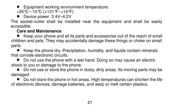  21     Equipment working environment temperature: +55°C~-10°C (+131°F~+14°F)  Device power: 3.4V~4.2V   The  socket-outlet  shall  be  installed  near  the  equipment  and  shall  be  easily accessible. Care and Maintenance  Keep your phone and all its parts and accessories out of the reach of small children and pets. They may accidentally damage these things or choke on small parts.  Keep the phone dry. Precipitation, humidity, and liquids contain minerals that corrode electronic circuits.  Do not use the phone with a wet hand. Doing so may cause an electric shock to you or damage to the phone.  Do not use or store the phone in dusty, dirty areas. Its moving parts may be damaged.  Do not store the phone in hot areas. High temperatures can shorten the life of electronic devices, damage batteries, and warp or melt certain plastics. 