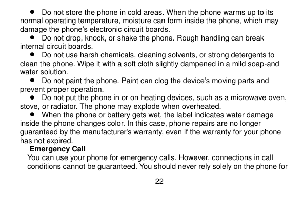  22     Do not store the phone in cold areas. When the phone warms up to its normal operating temperature, moisture can form inside the phone, which may damage the phone’s electronic circuit boards.  Do not drop, knock, or shake the phone. Rough handling can break internal circuit boards.  Do not use harsh chemicals, cleaning solvents, or strong detergents to clean the phone. Wipe it with a soft cloth slightly dampened in a mild soap-and water solution.  Do not paint the phone. Paint can clog the device’s moving parts and prevent proper operation.  Do not put the phone in or on heating devices, such as a microwave oven, stove, or radiator. The phone may explode when overheated.  When the phone or battery gets wet, the label indicates water damage inside the phone changes color. In this case, phone repairs are no longer guaranteed by the manufacturer&apos;s warranty, even if the warranty for your phone has not expired. Emergency Call You can use your phone for emergency calls. However, connections in call conditions cannot be guaranteed. You should never rely solely on the phone for 