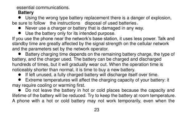  23    essential communications. Battery  Using the wrong type battery replacement there is a danger of explosion, be sure to follow    the instructions    disposal of used batteries。  Never use a charger or battery that is damaged in any way.  Use the battery only for its intended purpose. If you use the phone near the network’s base station, it uses less power. Talk and standby time are greatly affected by the signal strength on the cellular network and the parameters set by the network operator.  Battery charging time depends on the remaining battery charge, the type of battery, and the charger used. The battery can be charged and discharged hundreds of times, but it will gradually wear out. When the operation time is noticeably shorter than normal, it is time to buy a new battery.  If left unused, a fully charged battery will discharge itself over time.  Extreme temperatures will affect the charging capacity of your battery: it may require cooling or warming first.  Do not leave the battery in hot or cold places because the capacity and lifetime of the battery will be reduced. Try to keep the battery at room temperature. A  phone  with  a  hot  or cold  battery  may  not  work  temporarily,  even  when  the 