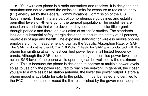  26     Your wireless phone is a radio transmitter and receiver. It is designed and manufactured not to exceed the emission limits for exposure to radiofrequency (RF) energy set by the Federal Communications Commission of the U.S. Government. These limits are part of comprehensive guidelines and establish permitted levels of RF energy for the general population. The guidelines are based on standards that were developed by independent scientific organizations through periodic and thorough evaluation of scientific studies. The standards include a substantial safety margin designed to assure the safety of all persons, regardless of age and health. The exposure standard for wireless mobile phones employs a unit of measurement known as the Specific Absorption Rate, or SAR. The SAR limit set by the FCC is 1.6 W/kg. * Tests for SAR are conducted with the phone transmitting at its highest certified power level in all tested frequency bands. Although the SAR is determined at the highest certified power level, the actual SAR level of the phone while operating can be well below the maximum value. This is because the phone is designed to operate at multiple power levels so as to use only the power required to reach the network. In general, the closer you are to a wireless base station antenna, the lower the power output. Before a phone model is available for sale to the public, it must be tested and certified to the FCC that it does not exceed the limit established by the government adopted 