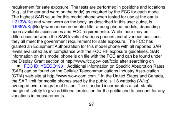  27    requirement for safe exposure. The tests are performed in positions and locations (e.g., at the ear and worn on the body) as required by the FCC for each model. The highest SAR value for this model phone when tested for use at the ear is 1.313W/Kg and when worn on the body, as described in this user guide, is 0.965W/Kg(Body-worn measurements differ among phone models, depending upon available accessories and FCC requirements). While there may be differences between the SAR levels of various phones and at various positions, they all meet the government requirement for safe exposure. The FCC has granted an Equipment Authorization for this model phone with all reported SAR levels evaluated as in compliance with the FCC RF exposure guidelines. SAR information on this model phone is on file with the FCC and can be found under the Display Grant section of http://www.fcc.gov/ oet/fccid after searching on    FCC ID: YSEGO190  Additional information on Specific Absorption Rates (SAR) can be found on the Cellular Telecommunications Industry Asso-ciation (CTIA) web-site at http://www.wow-com.com. * In the United States and Canada, the SAR limit for mobile phones used by the public is 1.6 watts/kg (W/kg) averaged over one gram of tissue. The standard incorporates a sub-stantial margin of safety to give additional protection for the public and to account for any variations in measurements. 