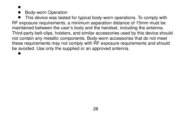  28       Body-worn Operation  This device was tested for typical body-worn operations. To comply with RF exposure requirements, a minimum separation distance of 15mm must be maintained between the user’s body and the handset, including the antenna. Third-party belt-clips, holsters, and similar accessories used by this device should not contain any metallic components. Body-worn accessories that do not meet these requirements may not comply with RF exposure requirements and should be avoided. Use only the supplied or an approved antenna.       