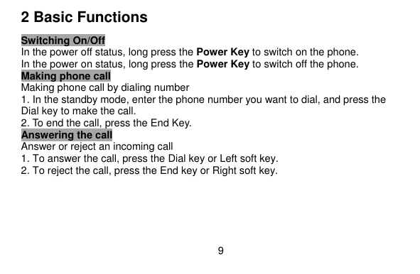   9    2 Basic Functions Switching On/Off In the power off status, long press the Power Key to switch on the phone. In the power on status, long press the Power Key to switch off the phone. Making phone call Making phone call by dialing number 1. In the standby mode, enter the phone number you want to dial, and press the Dial key to make the call. 2. To end the call, press the End Key. Answering the call Answer or reject an incoming call 1. To answer the call, press the Dial key or Left soft key. 2. To reject the call, press the End key or Right soft key.  