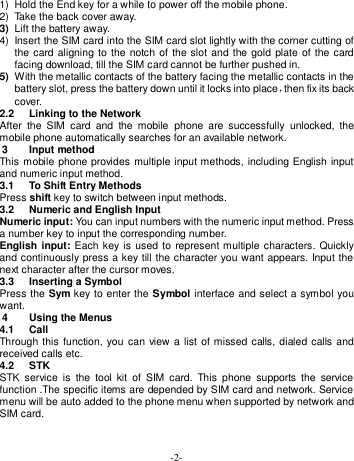  -2- 1)  Hold the End key for a while to power off the mobile phone. 2)  Take the back cover away.   3) Lift the battery away. 4)  Insert the SIM card into the SIM card slot lightly with the corner cutting of the card aligning to the notch of the slot and the gold plate of the card facing download, till the SIM card cannot be further pushed in. 5) With the metallic contacts of the battery facing the metallic contacts in the battery slot, press the battery down until it locks into place，then fix its back cover. 2.2  Linking to the Network After  the  SIM  card  and  the  mobile  phone  are  successfully  unlocked,  the mobile phone automatically searches for an available network. 3  Input method This mobile phone provides multiple input methods, including English input and numeric input method. 3.1  To Shift Entry Methods Press shift key to switch between input methods. 3.2  Numeric and English Input Numeric input: You can input numbers with the numeric input method. Press a number key to input the corresponding number. English input: Each  key is used to represent multiple  characters. Quickly and continuously press a key till the character you want appears. Input the next character after the cursor moves.   3.3  Inserting a Symbol Press the Sym key to enter the Symbol interface and select a symbol you want. 4  Using the Menus 4.1  Call Through this function, you can view a list of missed calls, dialed calls and received calls etc.   4.2  STK STK  service  is  the  tool  kit  of  SIM  card.  This  phone  supports  the  service function .The specific items are depended by SIM card and network. Service menu will be auto added to the phone menu when supported by network and SIM card. 