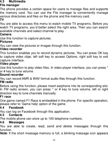  -3- 4.3  Multimedia   File manager The phone provides a certain space for users to manage files and supports the  memory card.  You  can  use  the File  manager  to  conveniently manage various directories and files on the phone and the memory card. TV You are able to access this menu to watch mobile TV programs. Before you watch TV programs, you’d better select the right area. Then you can search available channels and select channel to play. Camera Use this function to capture pictures. Pictures You can view the pictures or images through this function. Video recorder This function enables you to record dynamic pictures. You can press OK key to capture video clips; left soft key to access Options; right soft key to exit capture interface. Video player Use this function to play video files. In video player interface, you can press * or # key to tune volume. Sound recorder You can record AMR &amp; WAV format audio files through this function. FM radio Before using this function, please insert earphone into its corresponding slot. In FM radio  screen, you can press  *  or  # key to tune  volume,  left  or right direction key to tune channels manually. F1 race One game named F1 Race is embedded in the phone. For specific operation, please refer to ‘Game help’ option of the game. 4.4  Facebook You can log on Facebook through this application. 4.5  Contacts The mobile phone can store up to 100 telephone numbers.   4.6  Messages You  are  able  to  create,  read,  send  and  delete  messages  through  this function. Note: If the short message memory is full, a blinking message icon appears 