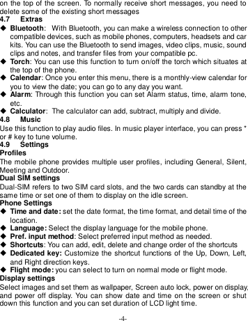  -4- on the top of the screen. To normally receive short messages, you need to delete some of the existing short messages 4.7  Extras  Bluetooth: With Bluetooth, you can make a wireless connection to other compatible devices, such as mobile phones, computers, headsets and car kits. You can use the Bluetooth to send images, video clips, music, sound clips and notes, and transfer files from your compatible pc.  Torch: You can use this function to turn on/off the torch which situates at the top of the phone.  Calendar: Once you enter this menu, there is a monthly-view calendar for you to view the date; you can go to any day you want.  Alarm: Through this function you can set Alarm status, time, alarm tone, etc.  Calculator: The calculator can add, subtract, multiply and divide. 4.8  Music Use this function to play audio files. In music player interface, you can press * or # key to tune volume. 4.9  Settings Profiles The mobile phone provides multiple user profiles, including General, Silent, Meeting and Outdoor. Dual SIM settings Dual-SIM refers to two SIM card slots, and the two cards can standby at the same time or set one of them to display on the idle screen. Phone Settings  Time and date: set the date format, the time format, and detail time of the location.  Language: Select the display language for the mobile phone.  Pref. input method: Select preferred input method as needed.  Shortcuts: You can add, edit, delete and change order of the shortcuts  Dedicated key: Customize the shortcut functions of the Up, Down, Left, and Right direction keys.  Flight mode: you can select to turn on normal mode or flight mode. Display settings Select images and set them as wallpaper, Screen auto lock, power on display, and power  off display. You  can show date and time on the screen or shut down this function and you can set duration of LCD light time. 