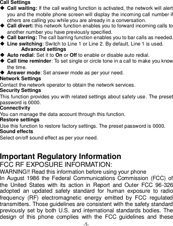  -5- Call Settings  Call waiting: If the call waiting function is activated, the network will alert you and the mobile phone screen will display the incoming call number if others are calling you while you are already in a conversation.  Call divert: this network function enables you to forward incoming calls to another number you have previously specified.    Call barring: The call barring function enables you to bar calls as needed.    Line switching: Switch to Line 1 or Line 2. By default, Line 1 is used. Advanced settings  Auto redial: Set it to On or Off to enable or disable auto redial.    Call time reminder: To set single or circle tone in a call to make you know the time.  Answer mode: Set answer mode as per your need. Network Settings Contact the network operator to obtain the network services. Security Settings This function provides you with related settings about safety use. The preset password is 0000. Connectivity You can manage the data account through this function. Restore settings Use this function to restore factory settings. The preset password is 0000. Sound effects Select on/off sound effect as per your need.   Important Regulatory Information FCC RF EXPOSURE INFORMATION: WARNING!! Read this information before using your phone In August 1986 the Federal Communications Commission  (FCC) of the  United  States  with  its  action  in  Report  and  Outer  FCC  96-326 adopted  an  updated  safety  standard  for  human  exposure  to  radio frequency  (RF)  electromagnetic  energy  emitted  by  FCC  regulated transmitters. Those guidelines are consistent with the safety standard previously set by both  U.S. and international  standards bodies. The design  of  this  phone  complies  with  the  FCC  guidelines  and  these 